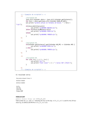 <!-- Ejemplos de scriptlet's -->
      <%
            //Scriptlet 01
            java.util.Calendar ahora = java.util.Calendar.getInstance();
            int hora = ahora.get(java.util.Calendar.HOUR_OF_DAY);
            out.print("<p>Hora actual en formato 24 horas: " + hora +
"</p>");
            if((hora>20)||(hora<6)){
                   out.print("<p>BUENAS NOCHES</p>");
            }else if((hora>=6)&&(hora<=12)){
                   out.print("<p>BUENOS DIAS</p>");
            }else{
                   out.print("<p>BUENAS TARDES</p>");
            }
      %>

        <%
               //Scriptlet 02
               if(Calendar.getInstance().get(Calendar.AM_PM) == Calendar.AM) {
                     out.print("<p>BUENOS DIAS</p>");
               } else {
                     out.print("<p>BUENAS TARDES</p>");
               }
        %>

        <%
               //Scriptlet 03
               for (int i=1; i <= 5 ; i++) {
                     out.print("<br>");
                     out.print("<font size=" + i + "> Curso JSP </font>");
               }

        %>
        <!-- Ejemplos de scriptlet's -->


El resultado sería:




HOUR_OF_DAY
public static final int HOUR_OF_DAY
Field number for get and set indicating the hour of the day. HOUR_OF_DAY is used for the 24-hour
clock. E.g., at 10:04:15.250 PM the HOUR_OF_DAY is 22.
 