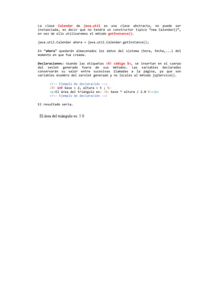 La clase Calendar de java.util es una clase abstracta, no puede ser
instanciada, es decir que no tendrá un constructor típico “new Calendar()”,
en vez de ello utilizaremos el método getInstance().

java.util.Calendar ahora = java.util.Calendar.getInstance();

En “ahora” quedarán almacenados los datos del sistema (hora, fecha,...) del
momento en que fue creada.

Declaraciones: Usando las etiquetas <%!     código %>, se insertan en el cuerpo
del sevlet generado fuera de sus           métodos. Las variables declaradas
conservarán su valor entre sucesivas       llamadas a la página, ya que son
variables miembro del servlet generado y   no locales al método jspService().

      <!-- Ejemplo de declaración -->
      <%! int base = 2, altura = 5 ; %>
      <p>El área del triángulo es: <%= base * altura / 2.0 %></p>
      <!-- Ejemplo de declaración -->

El resultado sería…
 