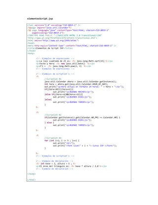 elementosScript.jsp

<?xml version="1.0" encoding="ISO-8859-1" ?>
<%@page import="java.util.Calendar"%>
<%@ page language="java" contentType="text/html; charset=ISO-8859-1"
    pageEncoding="ISO-8859-1"%>
<!DOCTYPE html PUBLIC "-//W3C//DTD XHTML 1.0 Transitional//EN"
"http://www.w3.org/TR/xhtml1/DTD/xhtml1-transitional.dtd">
<html xmlns="http://www.w3.org/1999/xhtml">
<head>
<meta http-equiv="Content-Type" content="text/html; charset=ISO-8859-1" />
<title>Elementos de Script JSP</title>
</head>
<body>

          <!-- Ejemplos de expresiones -->
          <p>La raiz cuadrada de 25 es: <%= java.lang.Math.sqrt(25) %></p>
          <p>Fecha y Hora: <%= new java.util.Date() %></p>
          <p>2^3 = <%= java.lang.Math.pow(2, 3) %></p>
          <!-- Ejemplos de expresiones -->

          <!-- Ejemplos de scriptlet's -->
          <%
                 //Scriptlet 01
                 java.util.Calendar ahora = java.util.Calendar.getInstance();
                 int hora = ahora.get(java.util.Calendar.HOUR_OF_DAY);
                 out.print("<p>Hora actual en formato 24 horas: " + hora + "</p>");
                 if((hora>20)||(hora<6)){
                        out.print("<p>BUENAS NOCHES</p>");
                 }else if((hora>=6)&&(hora<=12)){
                        out.print("<p>BUENOS DIAS</p>");
                 }else{
                        out.print("<p>BUENAS TARDES</p>");
                 }
          %>

          <%
                 //Scriptlet 02
                 if(Calendar.getInstance().get(Calendar.AM_PM) == Calendar.AM) {
                        out.print("<p>BUENOS DIAS</p>");
                 } else {
                        out.print("<p>BUENAS TARDES</p>");
                 }
          %>

          <%
                 //Scriptlet 03
                 for (int i=1; i <= 5 ; i++) {
                        out.print("<br>");
                        out.print("<font size=" + i + "> Curso JSP </font>");
                 }

          %>
          <!-- Ejemplos de scriptlet's -->

          <!-- Ejemplo de declaración -->
          <%! int base = 2, altura = 5 ; %>
          <p>El área del triángulo es: <%= base * altura / 2.0 %></p>
          <!-- Ejemplo de declaración -->

</body>

</html>
 