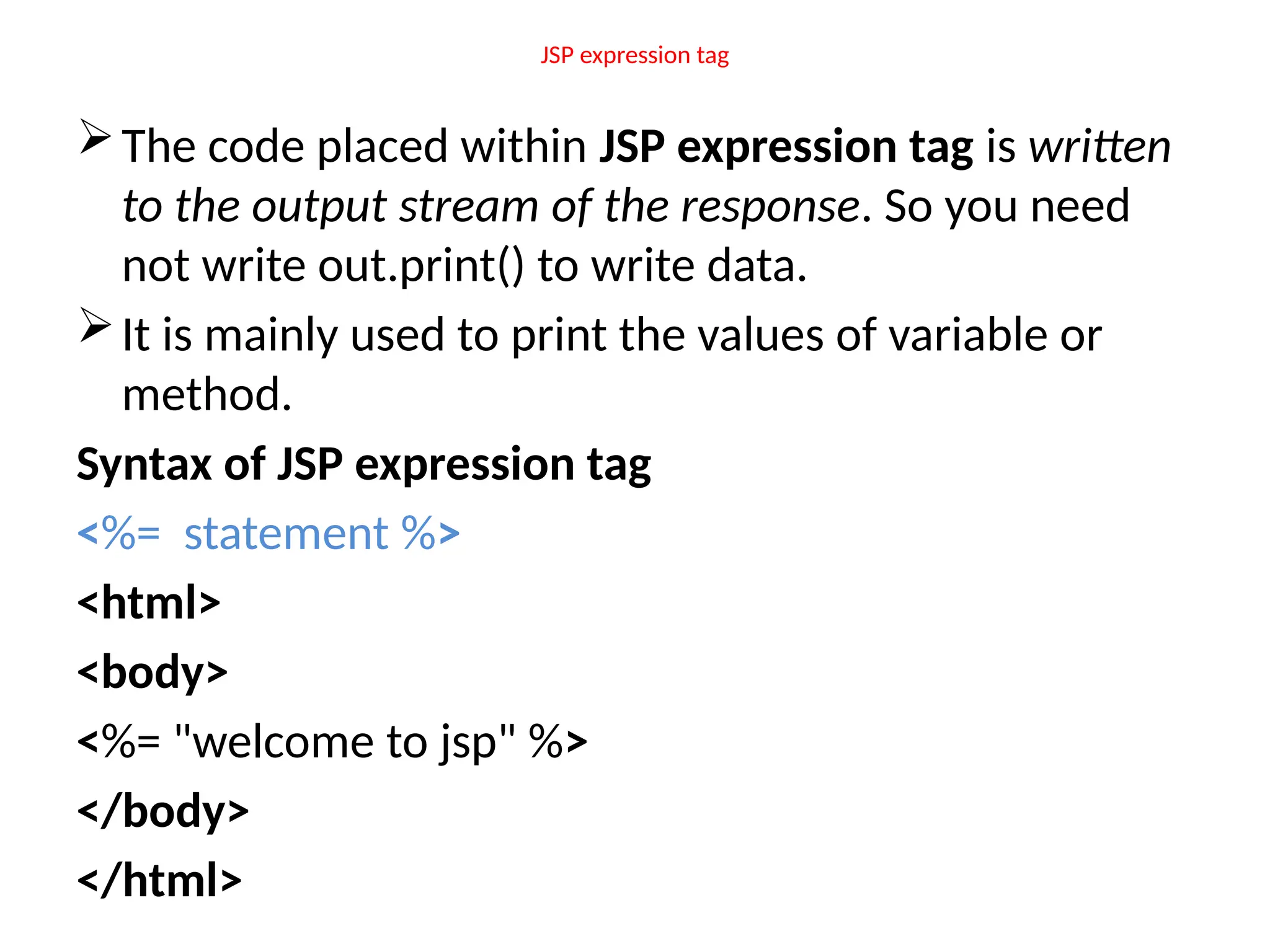 JSP expression tag
The code placed within JSP expression tag is written
to the output stream of the response. So you need
not write out.print() to write data.
It is mainly used to print the values of variable or
method.
Syntax of JSP expression tag
<%= statement %>
<html>
<body>
<%= "welcome to jsp" %>
</body>
</html>
 