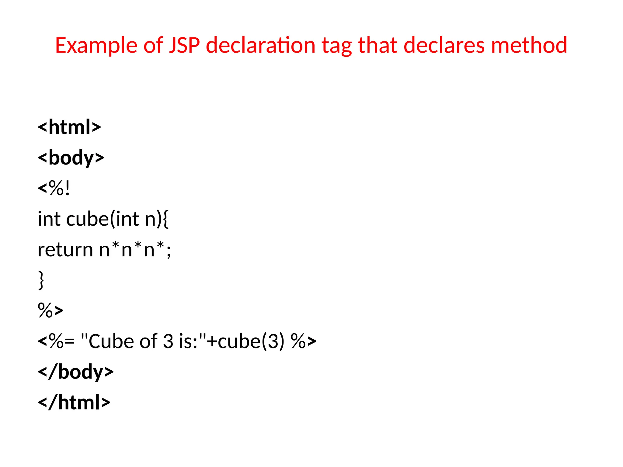 Example of JSP declaration tag that declares method
<html>
<body>
<%!
int cube(int n){
return n*n*n*;
}
%>
<%= "Cube of 3 is:"+cube(3) %>
</body>
</html>
 