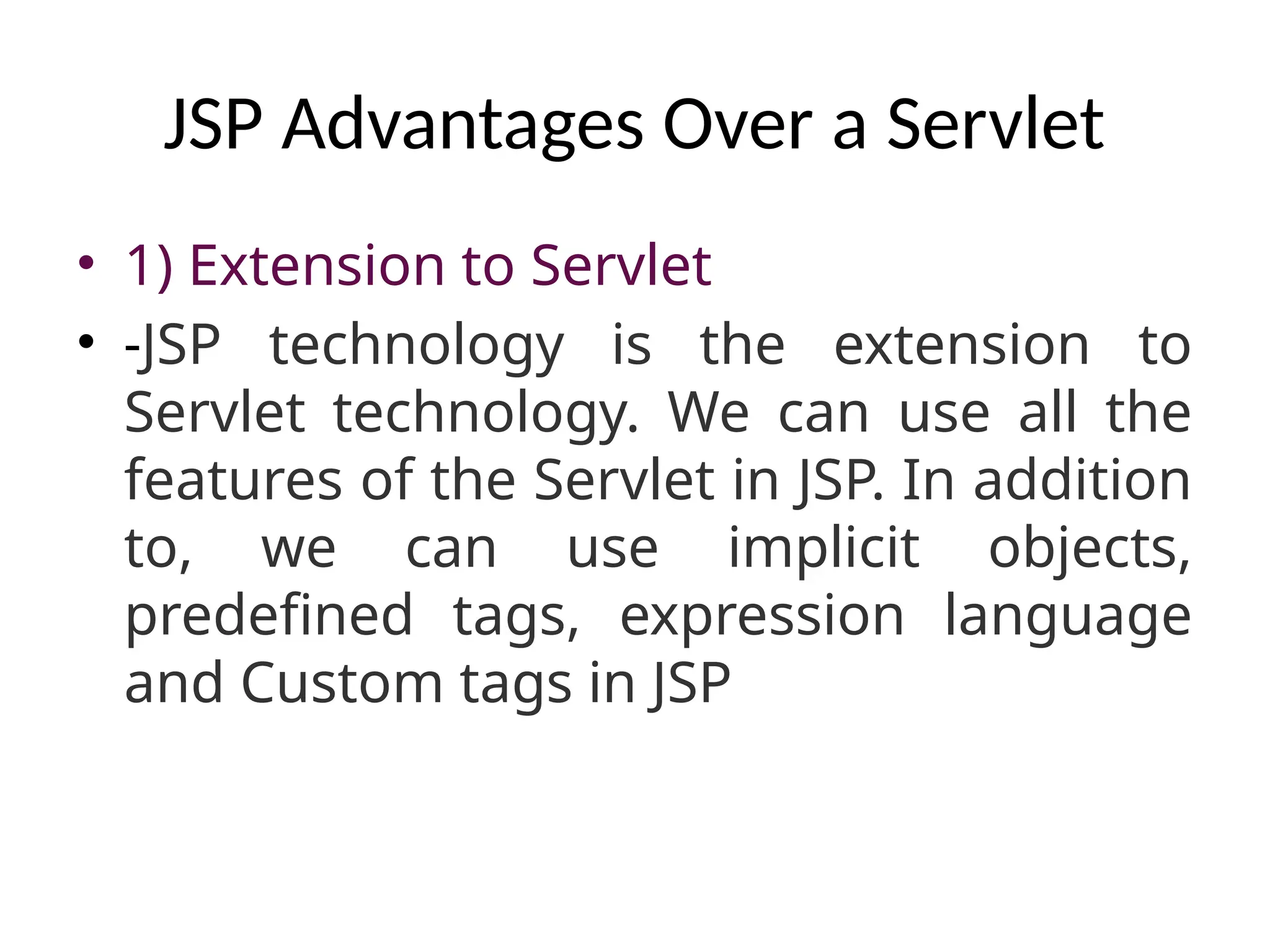 JSP Advantages Over a Servlet
• 1) Extension to Servlet
• -JSP technology is the extension to
Servlet technology. We can use all the
features of the Servlet in JSP. In addition
to, we can use implicit objects,
predefined tags, expression language
and Custom tags in JSP
 