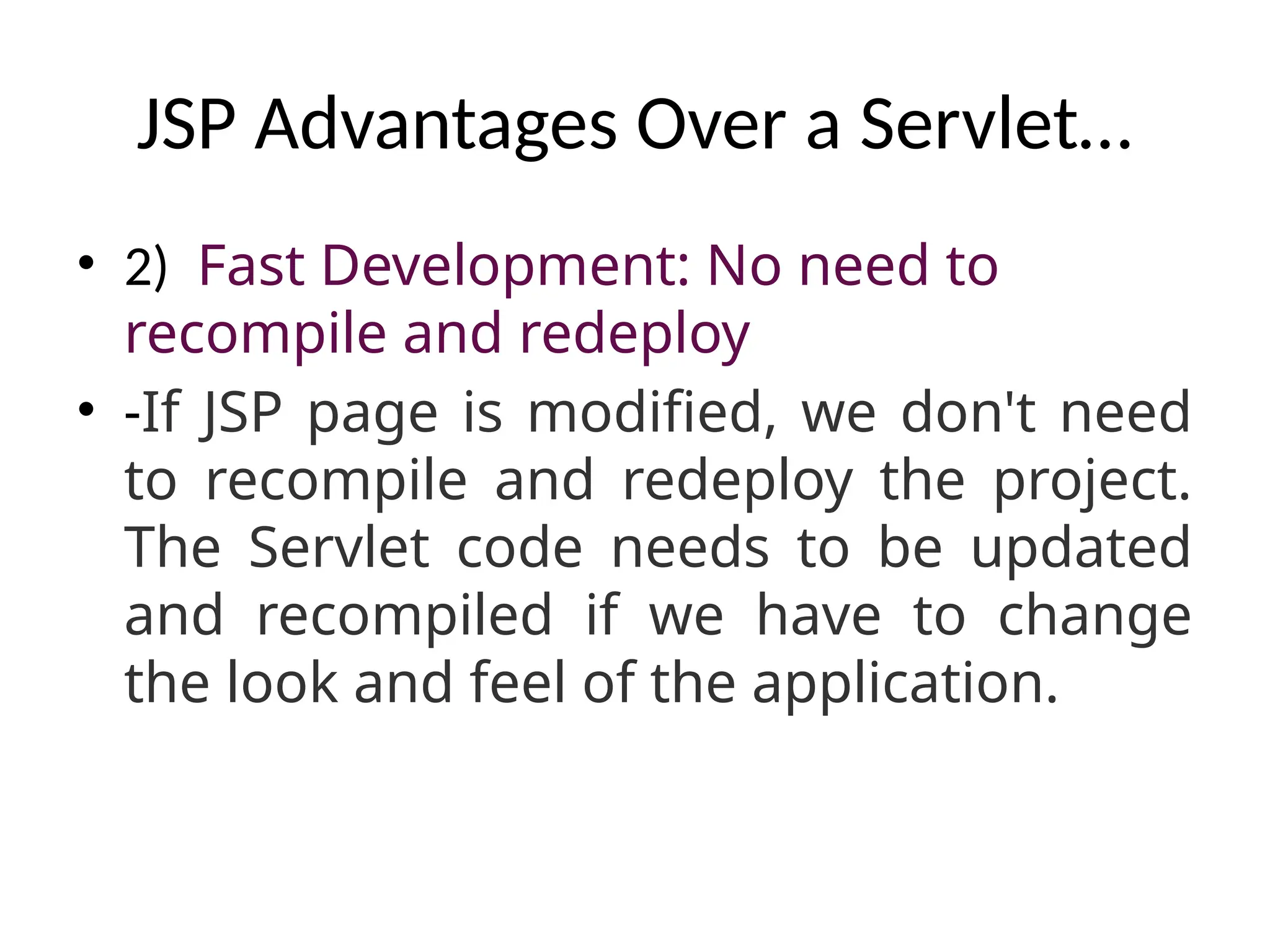 JSP Advantages Over a Servlet…
• 2) Fast Development: No need to
recompile and redeploy
• -If JSP page is modified, we don't need
to recompile and redeploy the project.
The Servlet code needs to be updated
and recompiled if we have to change
the look and feel of the application.
 