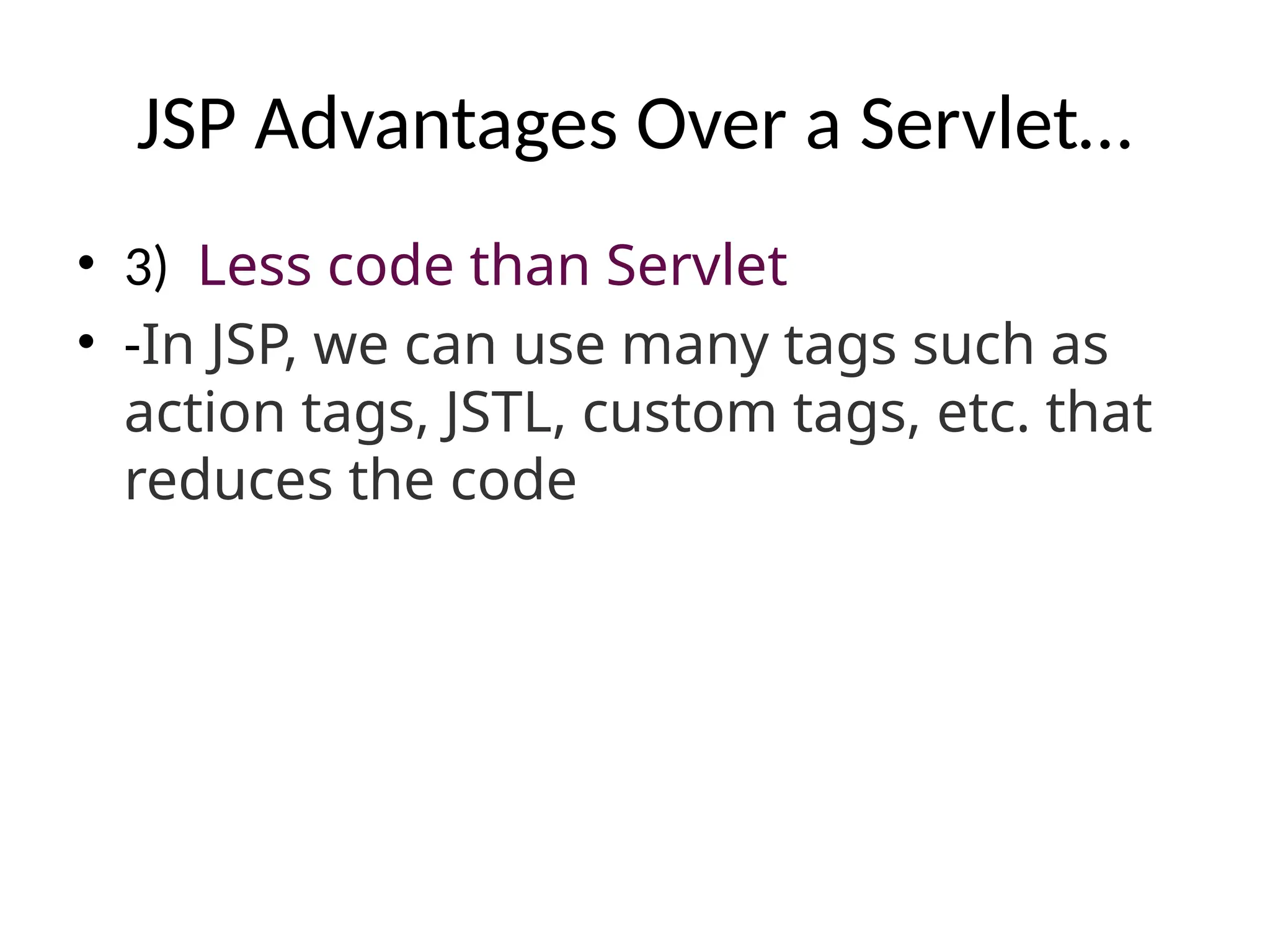 JSP Advantages Over a Servlet…
• 3) Less code than Servlet
• -In JSP, we can use many tags such as
action tags, JSTL, custom tags, etc. that
reduces the code
 