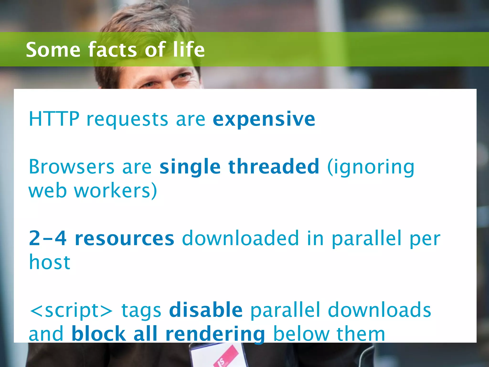 Some facts of life


HTTP requests are expensive

Browsers are single threaded (ignoring
web workers)

2-4 resources downloaded in parallel per
host

<script> tags disable parallel downloads
and block all rendering below them
 