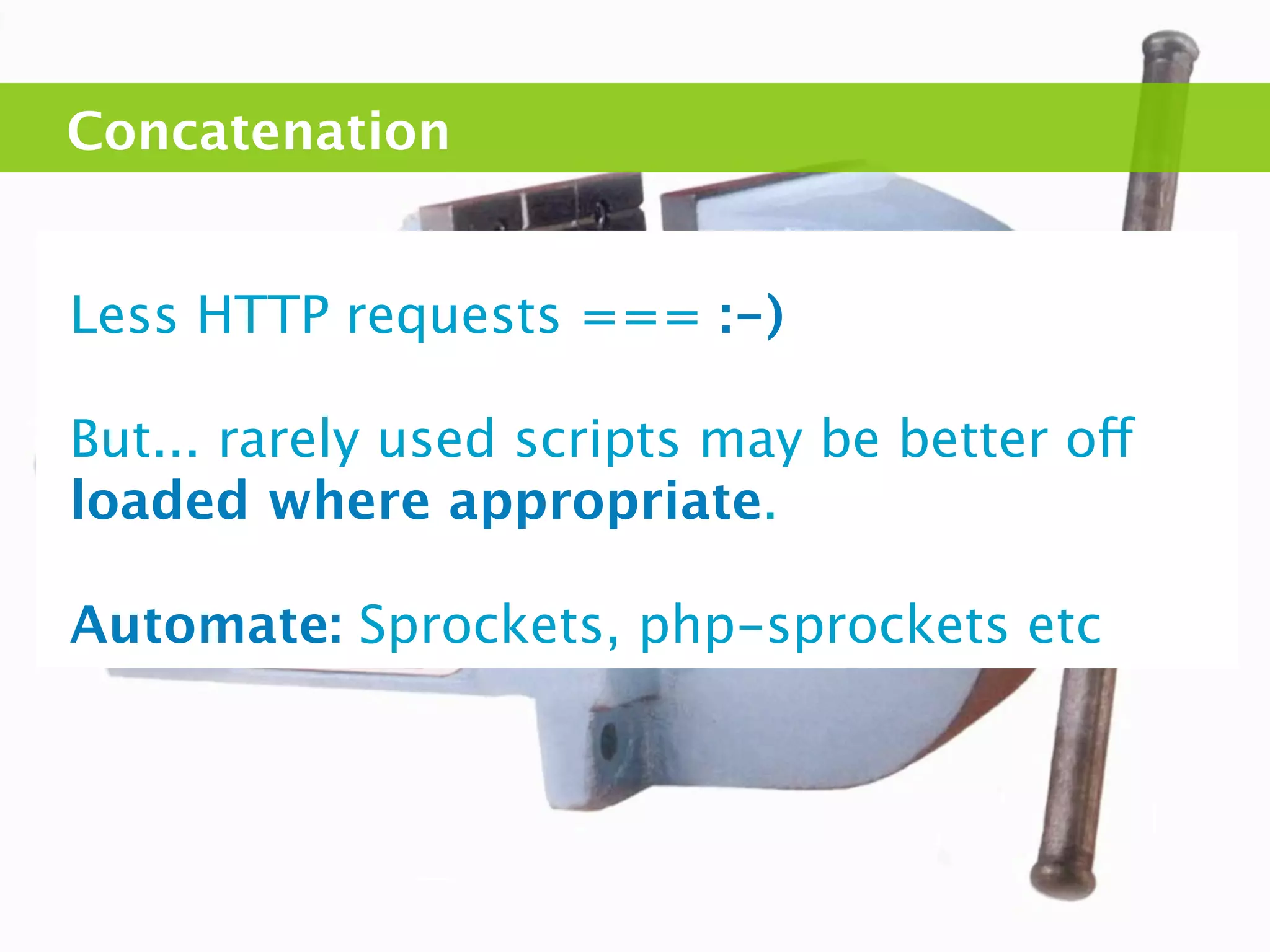 Concatenation


Less HTTP requests === :-)

But... rarely used scripts may be better off
loaded where appropriate.

Automate: Sprockets, php-sprockets etc
 