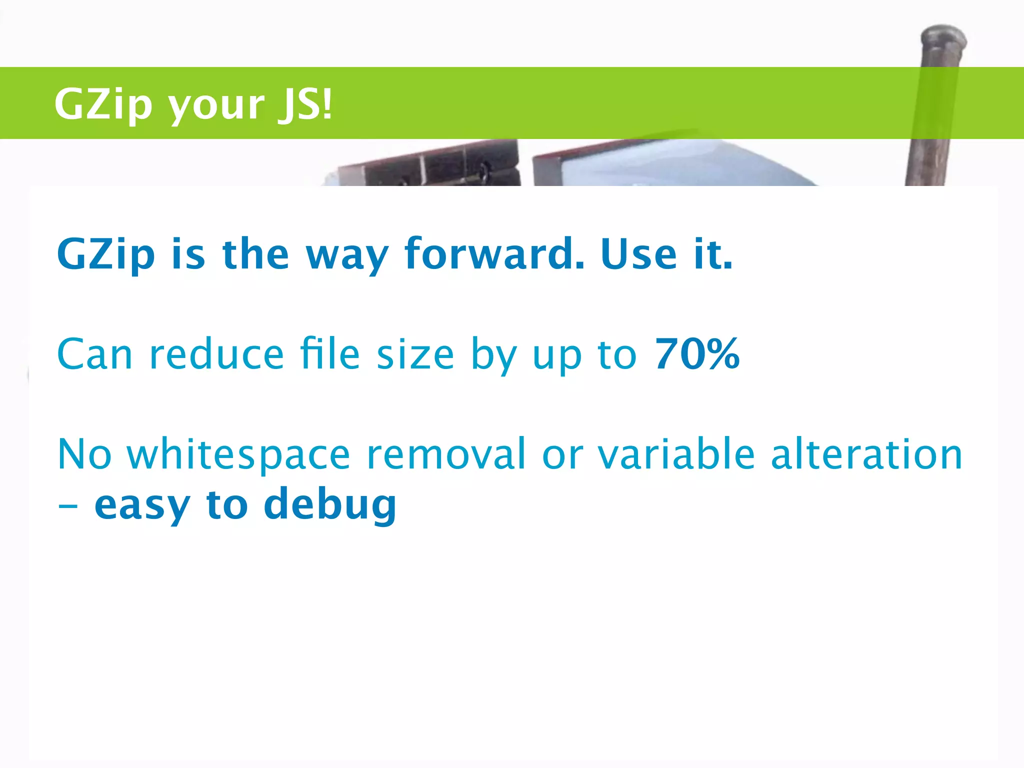 GZip your JS!


GZip is the way forward. Use it.

Can reduce ﬁle size by up to 70%

No whitespace removal or variable alteration
- easy to debug
 