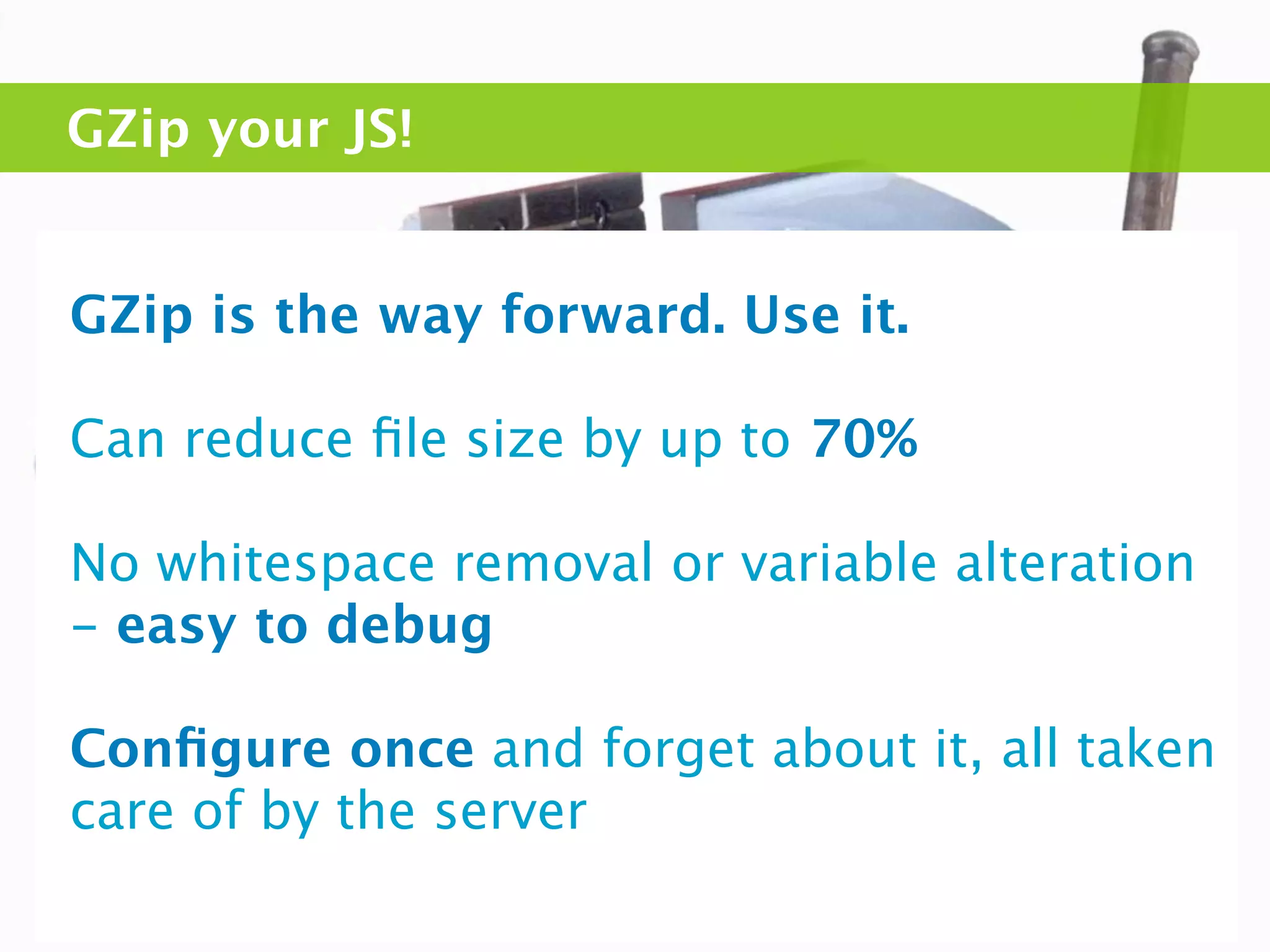 GZip your JS!


GZip is the way forward. Use it.

Can reduce ﬁle size by up to 70%

No whitespace removal or variable alteration
- easy to debug

Conﬁgure once and forget about it, all taken
care of by the server
 