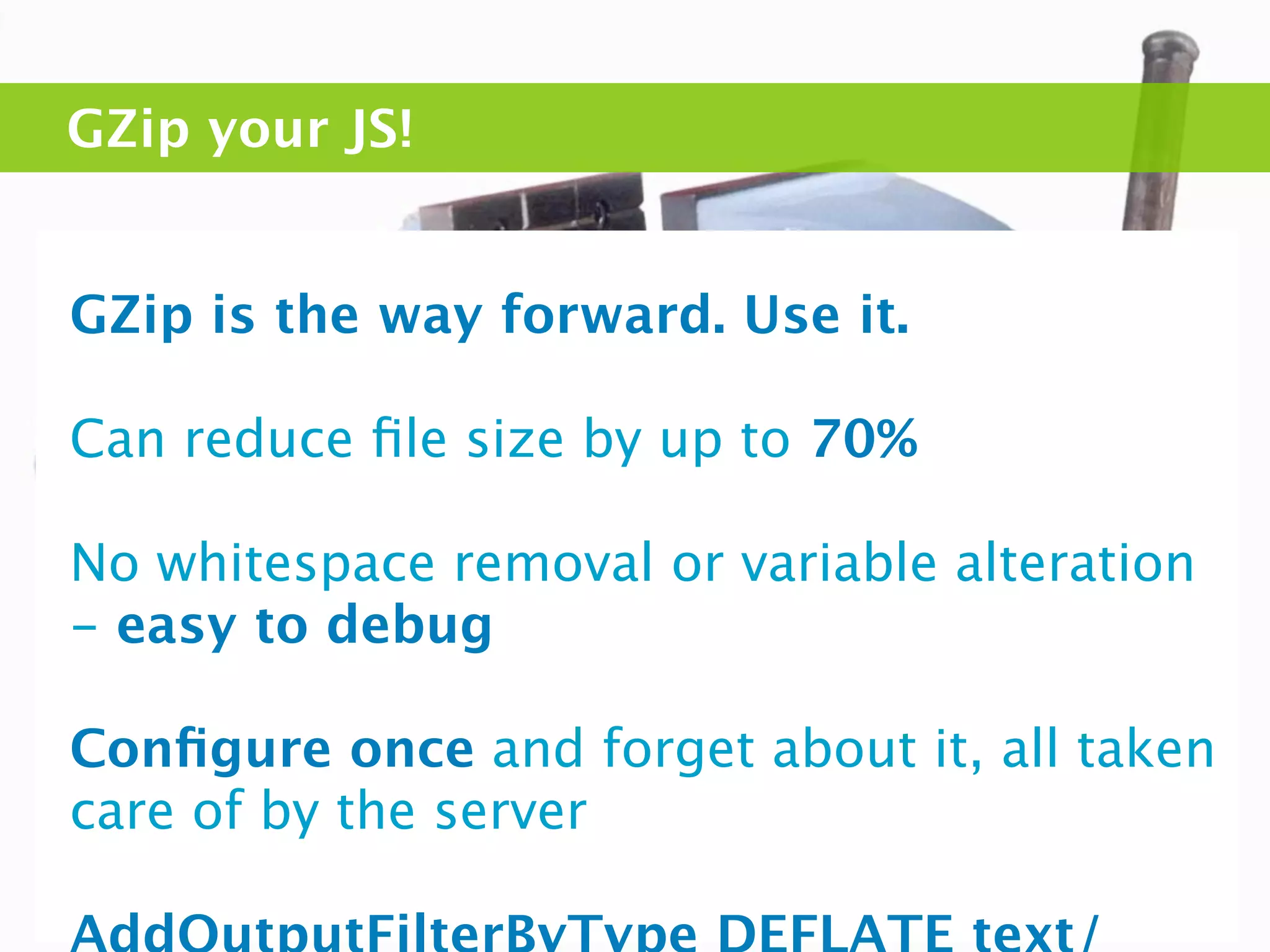 GZip your JS!


GZip is the way forward. Use it.

Can reduce ﬁle size by up to 70%

No whitespace removal or variable alteration
- easy to debug

Conﬁgure once and forget about it, all taken
care of by the server
 