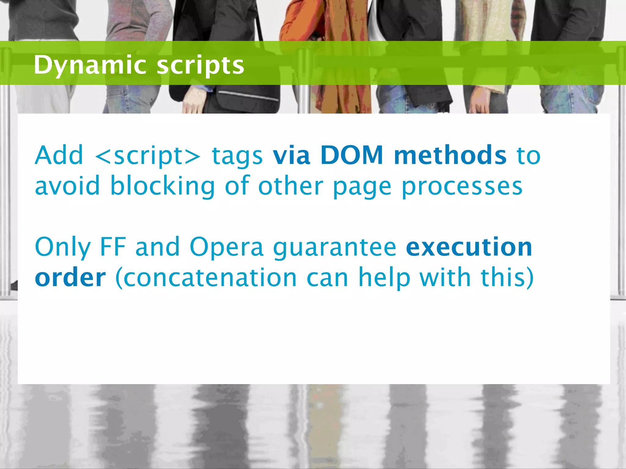 Dynamic scripts


Add <script> tags via DOM methods to
avoid blocking of other page processes

Only FF and Opera guarantee execution
order (concatenation can help with this)
 