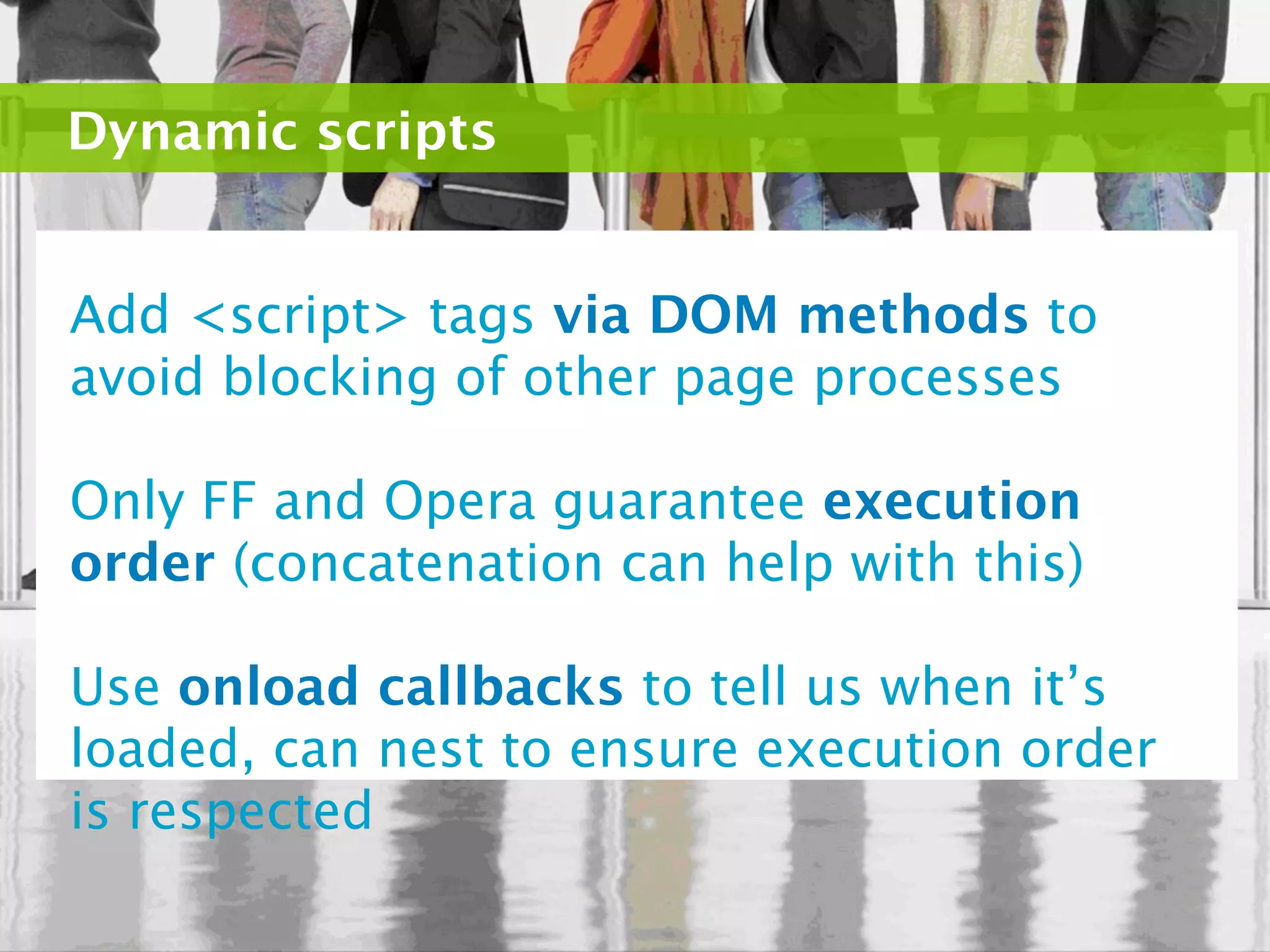 Dynamic scripts


Add <script> tags via DOM methods to
avoid blocking of other page processes

Only FF and Opera guarantee execution
order (concatenation can help with this)

Use onload callbacks to tell us when it’s
loaded, can nest to ensure execution order
is respected
 