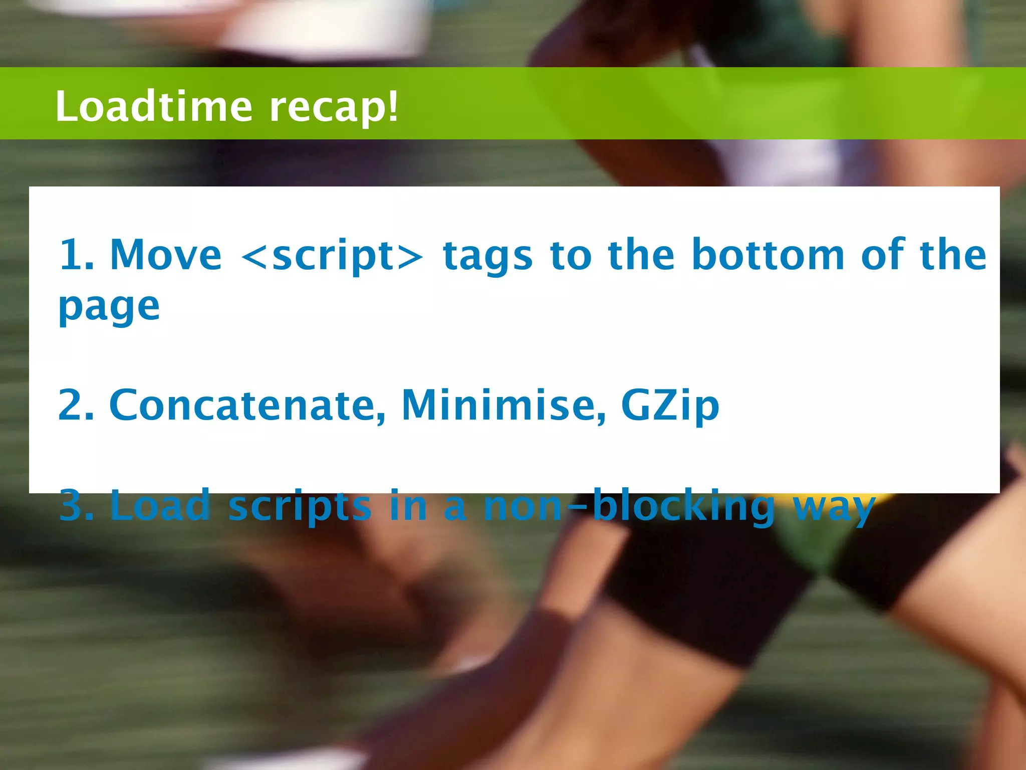 Loadtime recap!


1. Move <script> tags to the bottom of the
page

2. Concatenate, Minimise, GZip

3. Load scripts in a non-blocking way
 