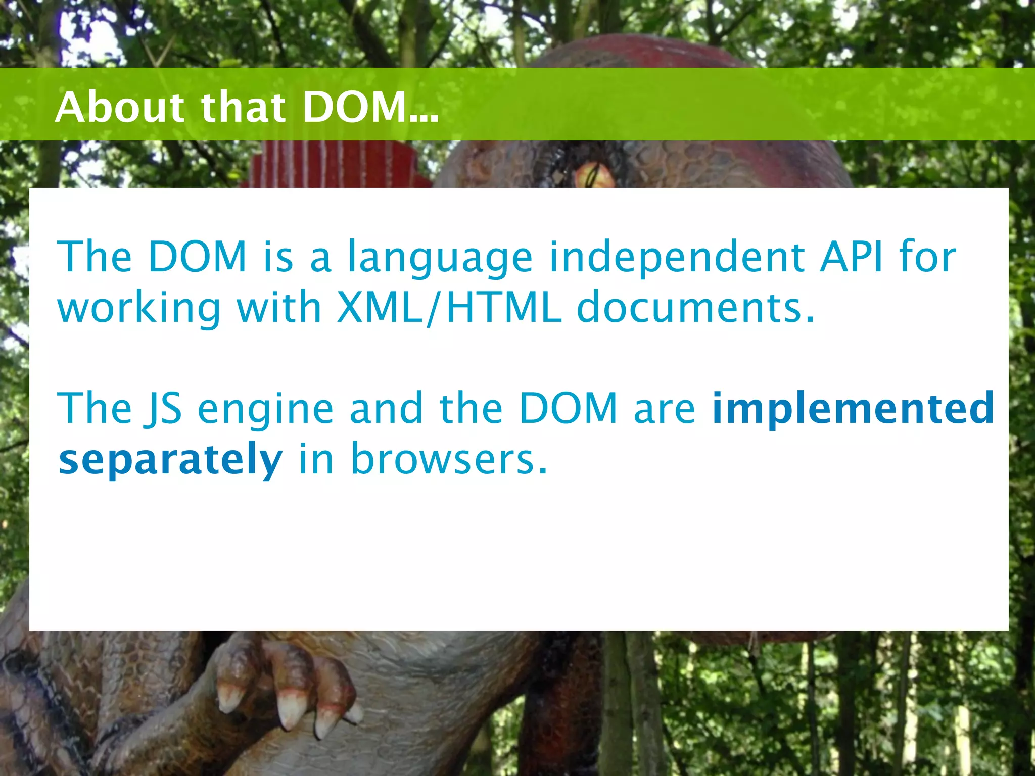 About that DOM...


The DOM is a language independent API for
working with XML/HTML documents.

The JS engine and the DOM are implemented
separately in browsers.
 