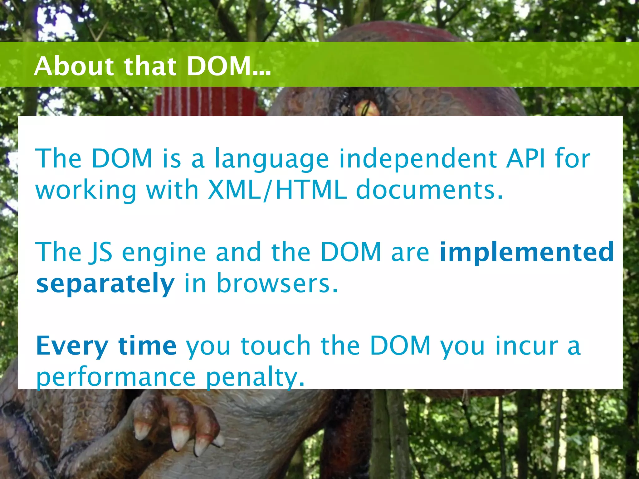 About that DOM...


The DOM is a language independent API for
working with XML/HTML documents.

The JS engine and the DOM are implemented
separately in browsers.

Every time you touch the DOM you incur a
performance penalty.
 