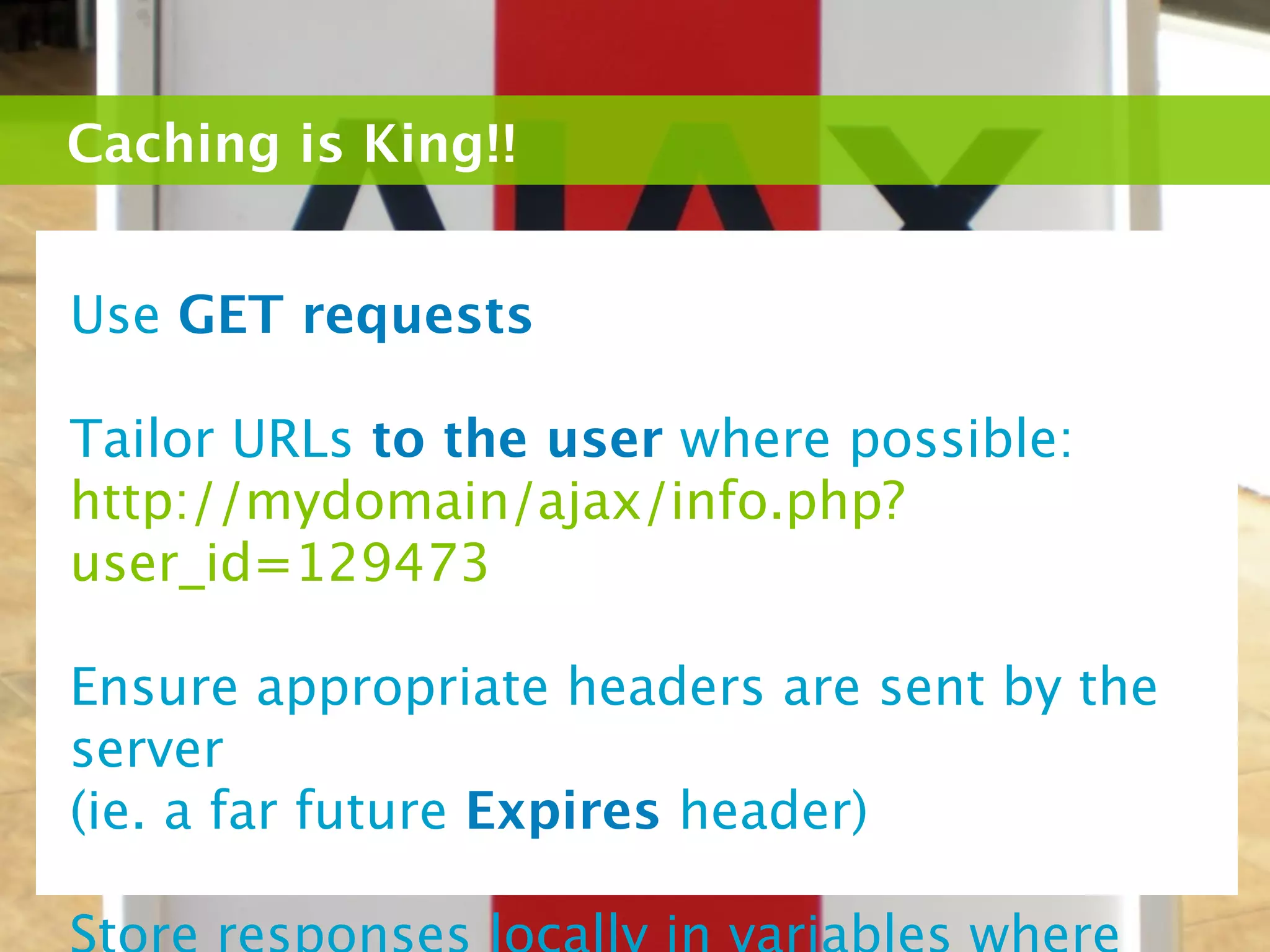 Caching is King!!


Use GET requests

Tailor URLs to the user where possible:
http://mydomain/ajax/info.php?
user_id=129473

Ensure appropriate headers are sent by the
server
(ie. a far future Expires header)
 