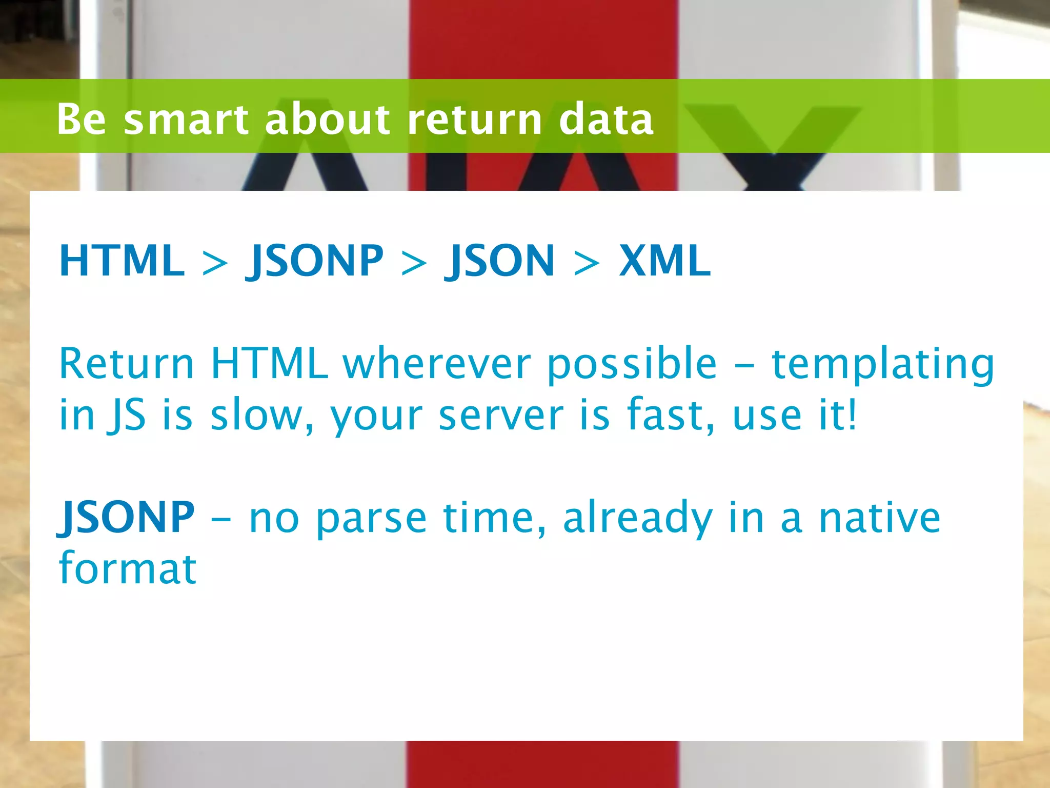 Be smart about return data


HTML > JSONP > JSON > XML

Return HTML wherever possible - templating
in JS is slow, your server is fast, use it!

JSONP - no parse time, already in a native
format
 