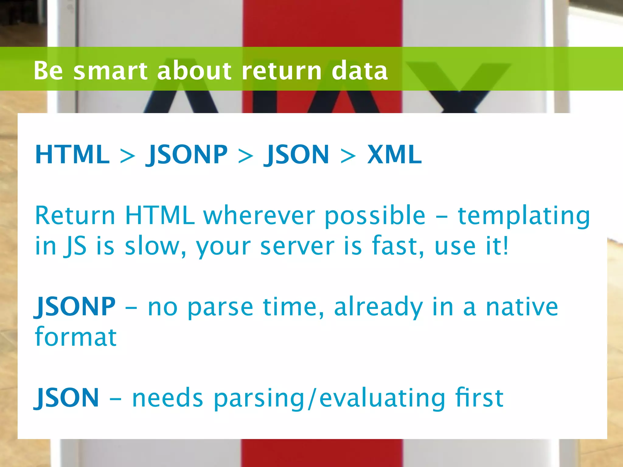 Be smart about return data


HTML > JSONP > JSON > XML

Return HTML wherever possible - templating
in JS is slow, your server is fast, use it!

JSONP - no parse time, already in a native
format

JSON - needs parsing/evaluating ﬁrst
 