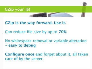 GZip your JS!


GZip is the way forward. Use it.

Can reduce ﬁle size by up to 70%

No whitespace removal or variable alteration
- easy to debug

Conﬁgure once and forget about it, all taken
care of by the server
 