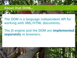About that DOM...


The DOM is a language independent API for
working with XML/HTML documents.

The JS engine and the DOM are implemented
separately in browsers.
 