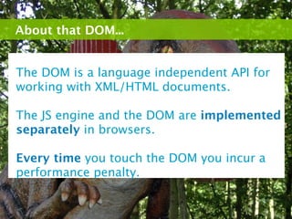 About that DOM...


The DOM is a language independent API for
working with XML/HTML documents.

The JS engine and the DOM are implemented
separately in browsers.

Every time you touch the DOM you incur a
performance penalty.
 