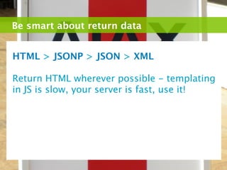 Be smart about return data


HTML > JSONP > JSON > XML

Return HTML wherever possible - templating
in JS is slow, your server is fast, use it!
 