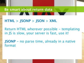 Be smart about return data


HTML > JSONP > JSON > XML

Return HTML wherever possible - templating
in JS is slow, your server is fast, use it!

JSONP - no parse time, already in a native
format
 