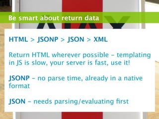 Be smart about return data


HTML > JSONP > JSON > XML

Return HTML wherever possible - templating
in JS is slow, your server is fast, use it!

JSONP - no parse time, already in a native
format

JSON - needs parsing/evaluating ﬁrst
 