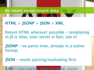 Be smart about return data


HTML > JSONP > JSON > XML

Return HTML wherever possible - templating
in JS is slow, your server is fast, use it!

JSONP - no parse time, already in a native
format

JSON - needs parsing/evaluating ﬁrst
 