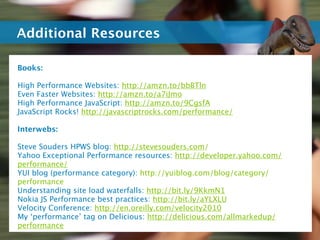 Additional Resources

Books:

High Performance Websites: http://amzn.to/bbBTln
Even Faster Websites: http://amzn.to/a7iJmo
High Performance JavaScript: http://amzn.to/9CgsfA
JavaScript Rocks! http://javascriptrocks.com/performance/

Interwebs:

Steve Souders HPWS blog: http://stevesouders.com/
Yahoo Exceptional Performance resources: http://developer.yahoo.com/
performance/
YUI blog (performance category): http://yuiblog.com/blog/category/
performance
Understanding site load waterfalls: http://bit.ly/9KkmN1
Nokia JS Performance best practices: http://bit.ly/aYLXLU
Velocity Conference: http://en.oreilly.com/velocity2010
My ‘performance’ tag on Delicious: http://delicious.com/allmarkedup/
performance
 