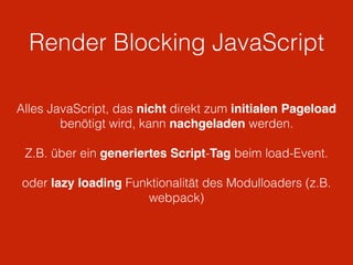 Render Blocking JavaScript
Alles JavaScript, das nicht direkt zum initialen Pageload
benötigt wird, kann nachgeladen werden.
Z.B. über ein generiertes Script-Tag beim load-Event.
oder lazy loading Funktionalität des Modulloaders (z.B.
webpack)
 