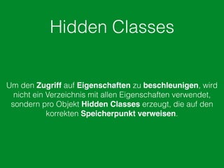 Hidden Classes
Um den Zugriff auf Eigenschaften zu beschleunigen, wird
nicht ein Verzeichnis mit allen Eigenschaften verwendet,
sondern pro Objekt Hidden Classes erzeugt, die auf den
korrekten Speicherpunkt verweisen.
 