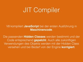 JIT Compiler
V8 kompiliert JavaScript bei der ersten Ausführung in
Maschinencode.
Die passenden Hidden Classes werden bestimmt und der
Code entsprechend gepatcht. Auch alle zukünftigen
Verwendungen des Objekts werden mit der Hidden Class
versehen und bei Bedarf von der Engine korrigiert.
 