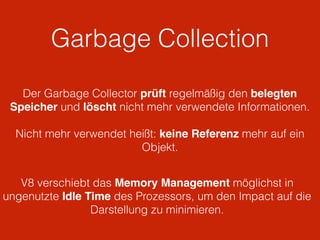 Garbage Collection
V8 verschiebt das Memory Management möglichst in
ungenutzte Idle Time des Prozessors, um den Impact auf die
Darstellung zu minimieren.
Der Garbage Collector prüft regelmäßig den belegten
Speicher und löscht nicht mehr verwendete Informationen.
Nicht mehr verwendet heißt: keine Referenz mehr auf ein
Objekt.
 