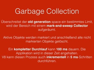 Garbage Collection
Überschreitet der old generation space ein bestimmtes Limit,
wird der Bereich mit einem mark-and-sweep Collector
aufgeräumt.
Aktive Objekte werden markiert und anschließend alle nicht
markierten Objekte gelöscht.
Ein kompletter Durchlauf kann 100 ms dauern. Die
Applikation wird in dieser Zeit angehalten.
V8 kann diesen Prozess auch inkrementell in 5 ms-Schritten
durchführen.
 