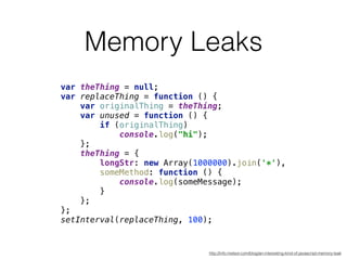 Memory Leaks
var theThing = null; 
var replaceThing = function () { 
var originalThing = theThing; 
var unused = function () { 
if (originalThing) 
console.log("hi"); 
}; 
theThing = { 
longStr: new Array(1000000).join('*'), 
someMethod: function () { 
console.log(someMessage); 
} 
}; 
}; 
setInterval(replaceThing, 100);
http://info.meteor.com/blog/an-interesting-kind-of-javascript-memory-leak
 