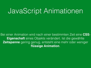 JavaScript Animationen
Bei einer Animation wird nach einer bestimmten Zeit eine CSS-
Eigenschaft eines Objekts verändert. Ist die gewählte
Zeitspanne gering genug, entsteht eine mehr oder weniger
ﬂüssige Animation.
 
