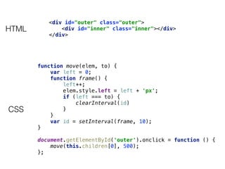 function move(elem, to) { 
var left = 0; 
function frame() { 
left++; 
elem.style.left = left + 'px'; 
if (left === to) { 
clearInterval(id) 
} 
} 
var id = setInterval(frame, 10); 
} 
 
document.getElementById('outer').onclick = function () { 
move(this.children[0], 500); 
};
<div id="outer" class="outer"> 
<div id="inner" class="inner"></div> 
</div>
HTML
CSS
 