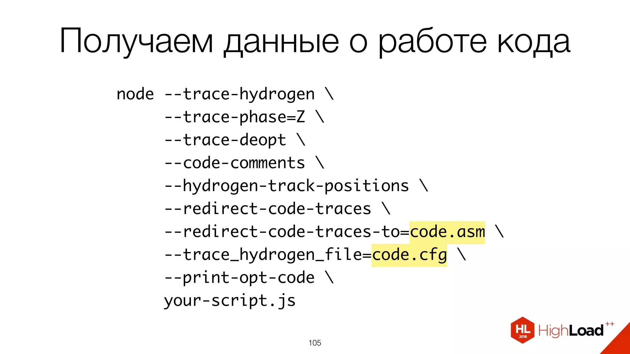 105
node --trace-hydrogen 
--trace-phase=Z 
--trace-deopt 
--code-comments 
--hydrogen-track-positions 
--redirect-code-traces 
--redirect-code-traces-to=code.asm 
--trace_hydrogen_file=code.cfg 
--print-opt-code 
your-script.js
Получаем данные о работе кода
 