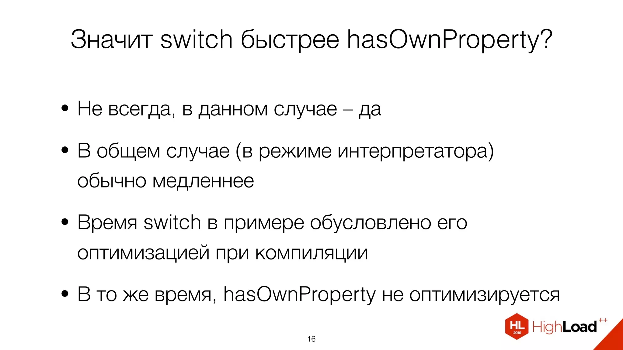 Значит switch быстрее hasOwnProperty?
• Не всегда, в данном случае – да
• В общем случае (в режиме интерпретатора)
обычно медленнее
• Время switch в примере обусловлено его
оптимизацией при компиляции
• В то же время, hasOwnProperty не оптимизируется
16
 
