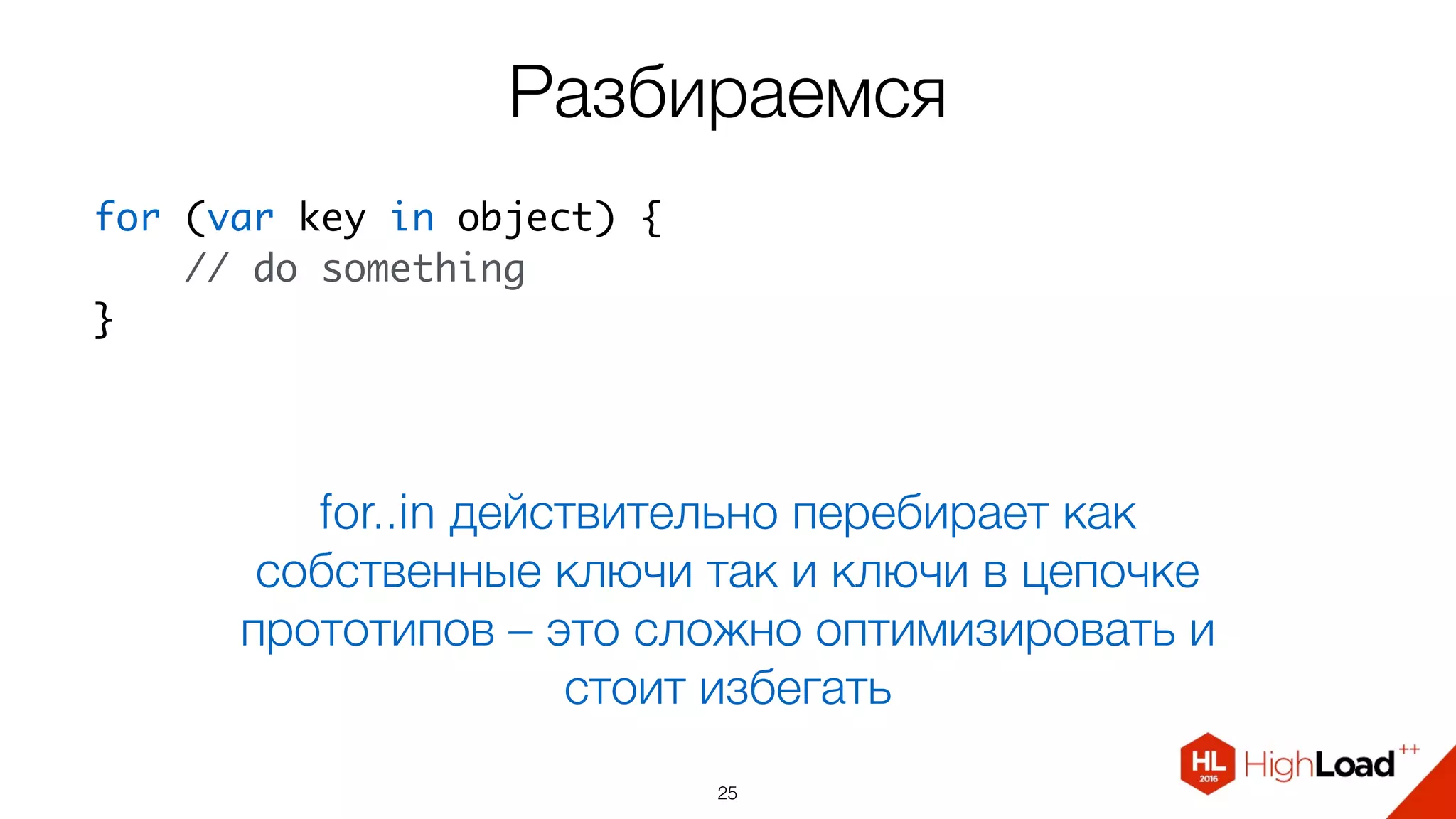 Разбираемся
25
for..in действительно перебирает как
собственные ключи так и ключи в цепочке
прототипов – это сложно оптимизировать и
стоит избегать
for (var key in object) {
    // do something
}
 