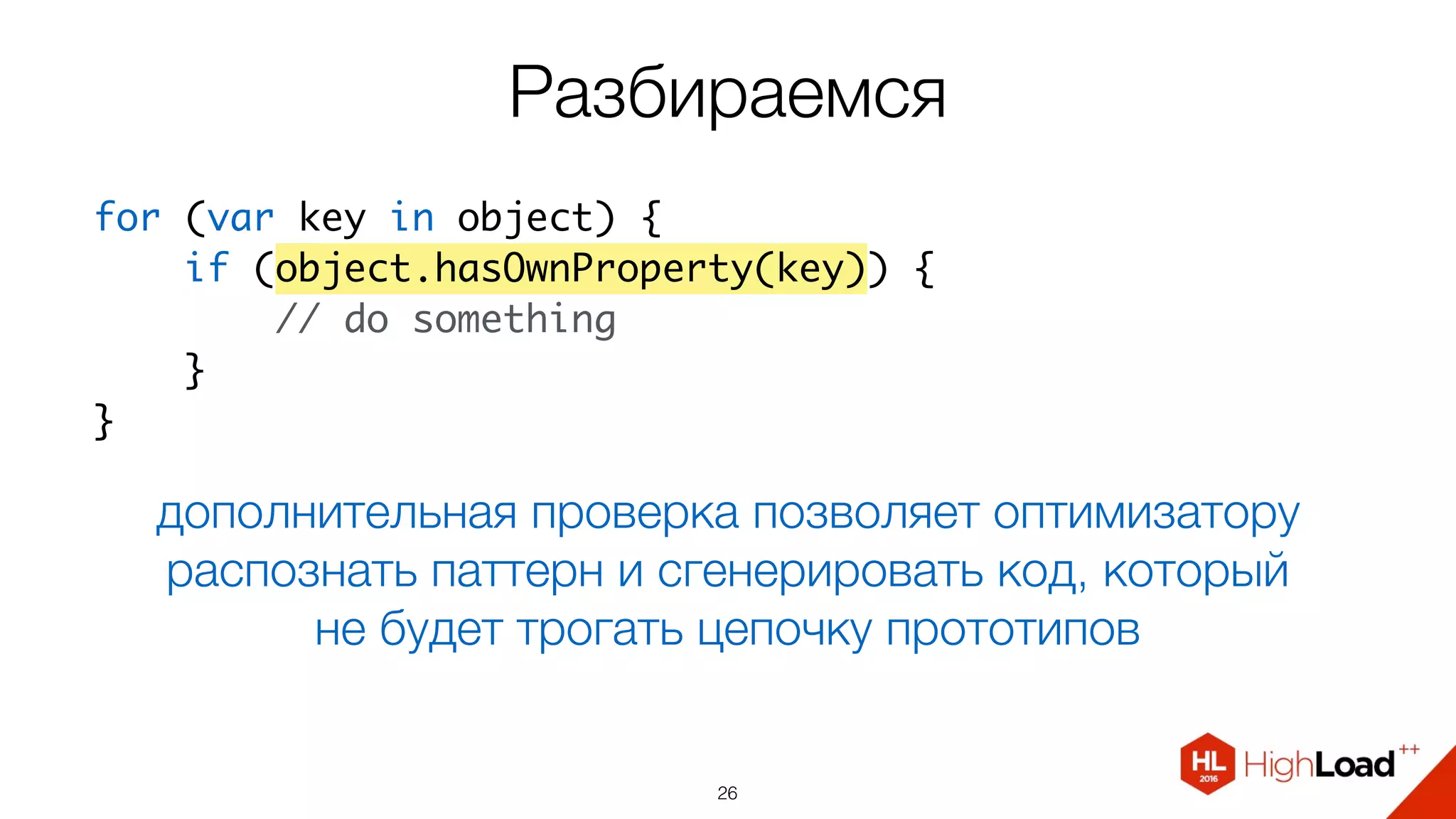 Разбираемся
26
дополнительная проверка позволяет оптимизатору
распознать паттерн и сгенерировать код, который
не будет трогать цепочку прототипов
for (var key in object) {
    if (object.hasOwnProperty(key)) {
        // do something
    }
}
 