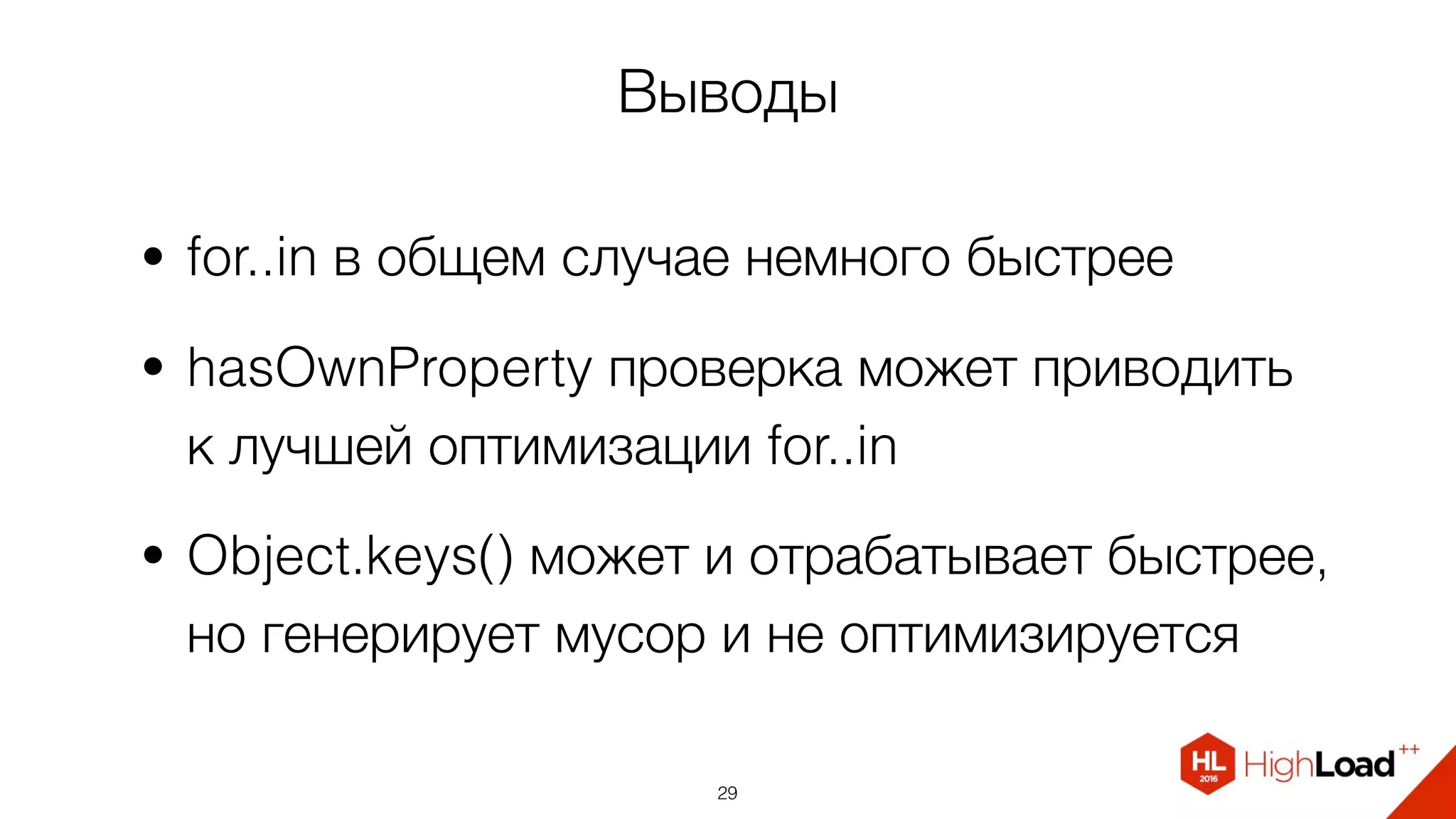 Выводы
• for..in в общем случае немного быстрее
• hasOwnProperty проверка может приводить  
к лучшей оптимизации for..in
• Object.keys() может и отрабатывает быстрее,
но генерирует мусор и не оптимизируется
29
 
