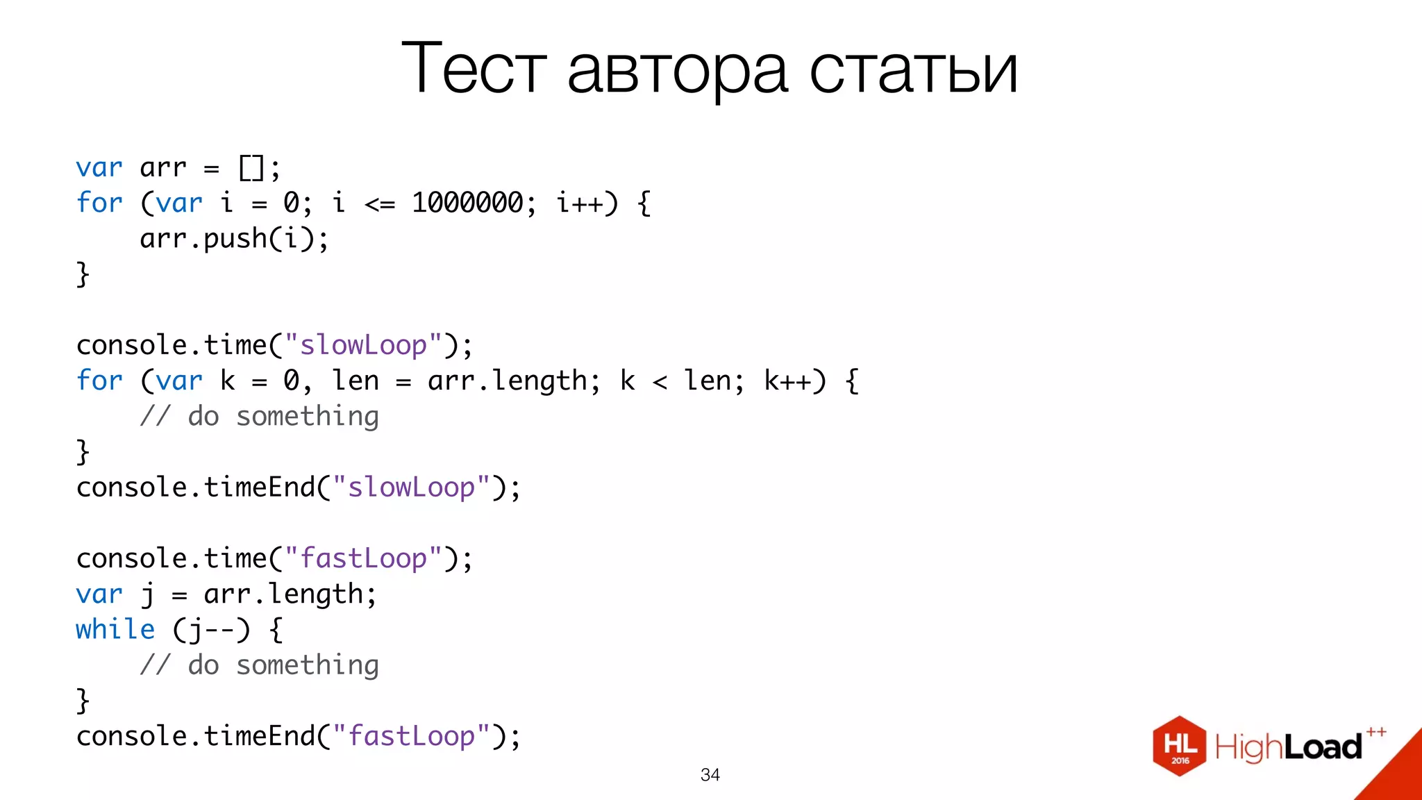 Тест автора статьи
34
var arr = [];
for (var i = 0; i <= 1000000; i++) {
    arr.push(i);
}
console.time("slowLoop");
for (var k = 0, len = arr.length; k < len; k++) {
    // do something
}
console.timeEnd("slowLoop");
console.time("fastLoop");
var j = arr.length;
while (j--) {
    // do something
}
console.timeEnd("fastLoop");
 
