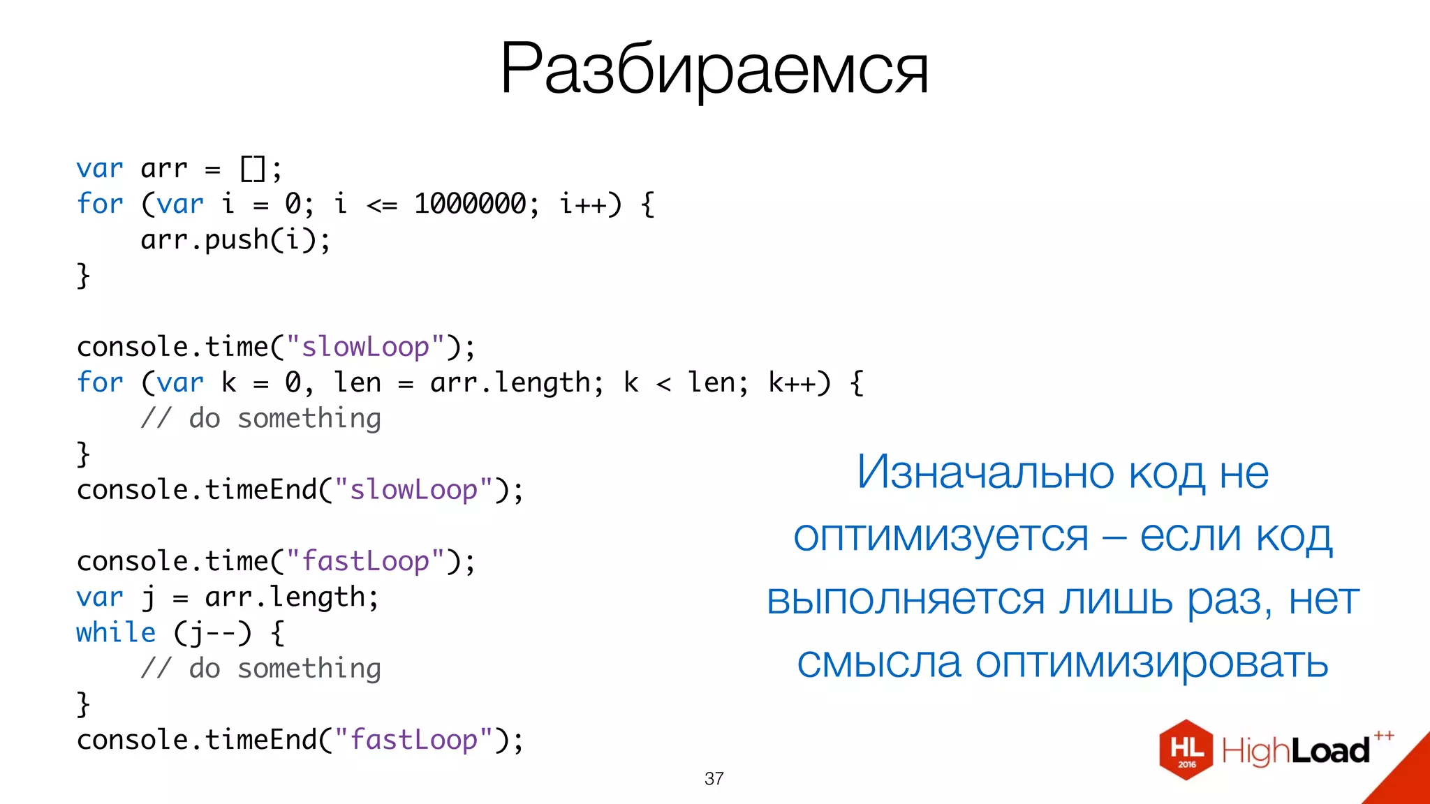 Разбираемся
37
var arr = [];
for (var i = 0; i <= 1000000; i++) {
    arr.push(i);
}
console.time("slowLoop");
for (var k = 0, len = arr.length; k < len; k++) {
    // do something
}
console.timeEnd("slowLoop");
console.time("fastLoop");
var j = arr.length;
while (j--) {
    // do something
}
console.timeEnd("fastLoop");
Изначально код не
оптимизуется – если код
выполняется лишь раз, нет
смысла оптимизировать
 