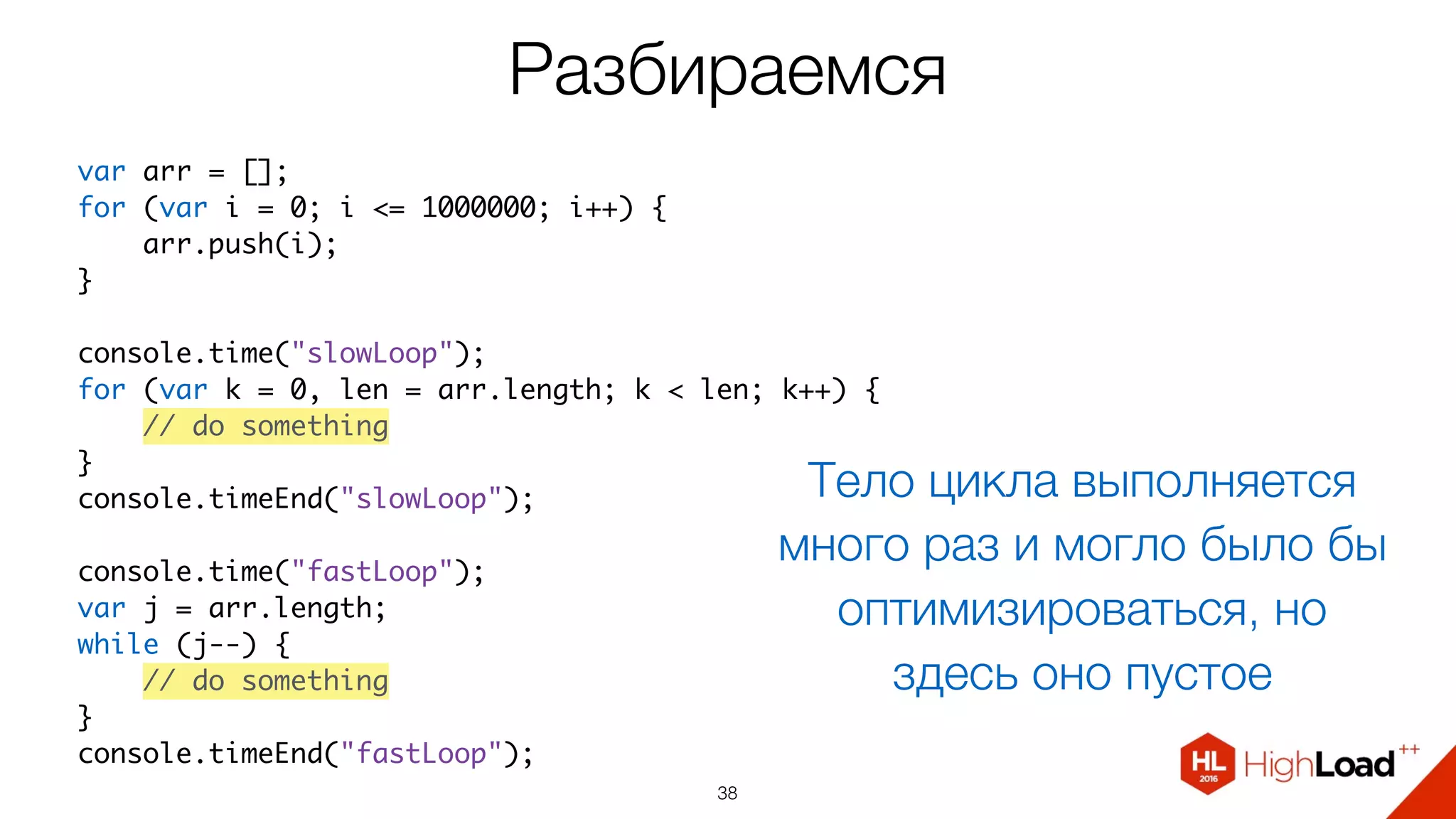 Разбираемся
38
var arr = [];
for (var i = 0; i <= 1000000; i++) {
    arr.push(i);
}
console.time("slowLoop");
for (var k = 0, len = arr.length; k < len; k++) {
    // do something
}
console.timeEnd("slowLoop");
console.time("fastLoop");
var j = arr.length;
while (j--) {
    // do something
}
console.timeEnd("fastLoop");
Тело цикла выполняется
много раз и могло было бы
оптимизироваться, но
здесь оно пустое
 