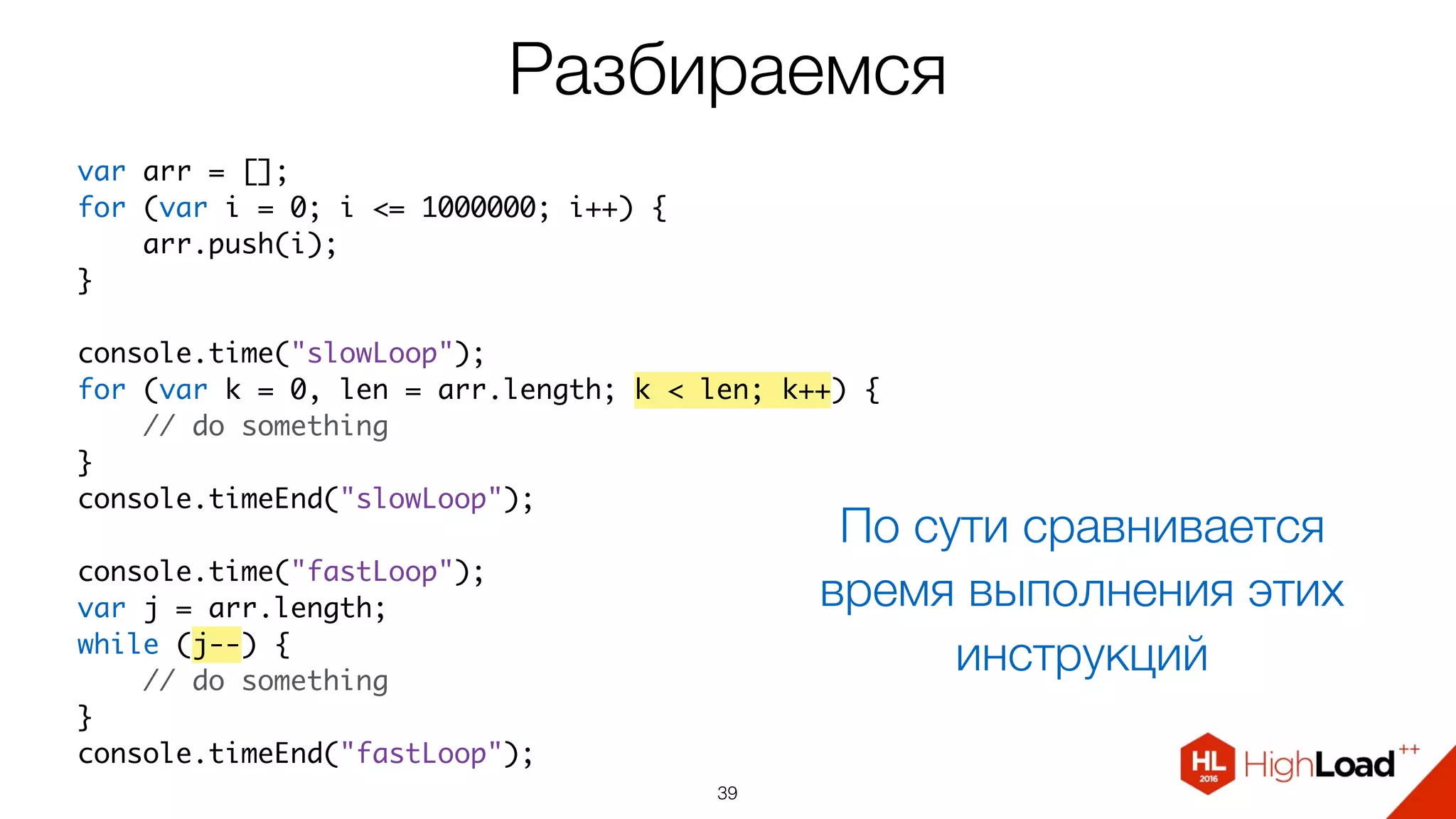 Разбираемся
39
var arr = [];
for (var i = 0; i <= 1000000; i++) {
    arr.push(i);
}
console.time("slowLoop");
for (var k = 0, len = arr.length; k < len; k++) {
    // do something
}
console.timeEnd("slowLoop");
console.time("fastLoop");
var j = arr.length;
while (j--) {
    // do something
}
console.timeEnd("fastLoop");
По сути сравнивается
время выполнения этих
инструкций
 