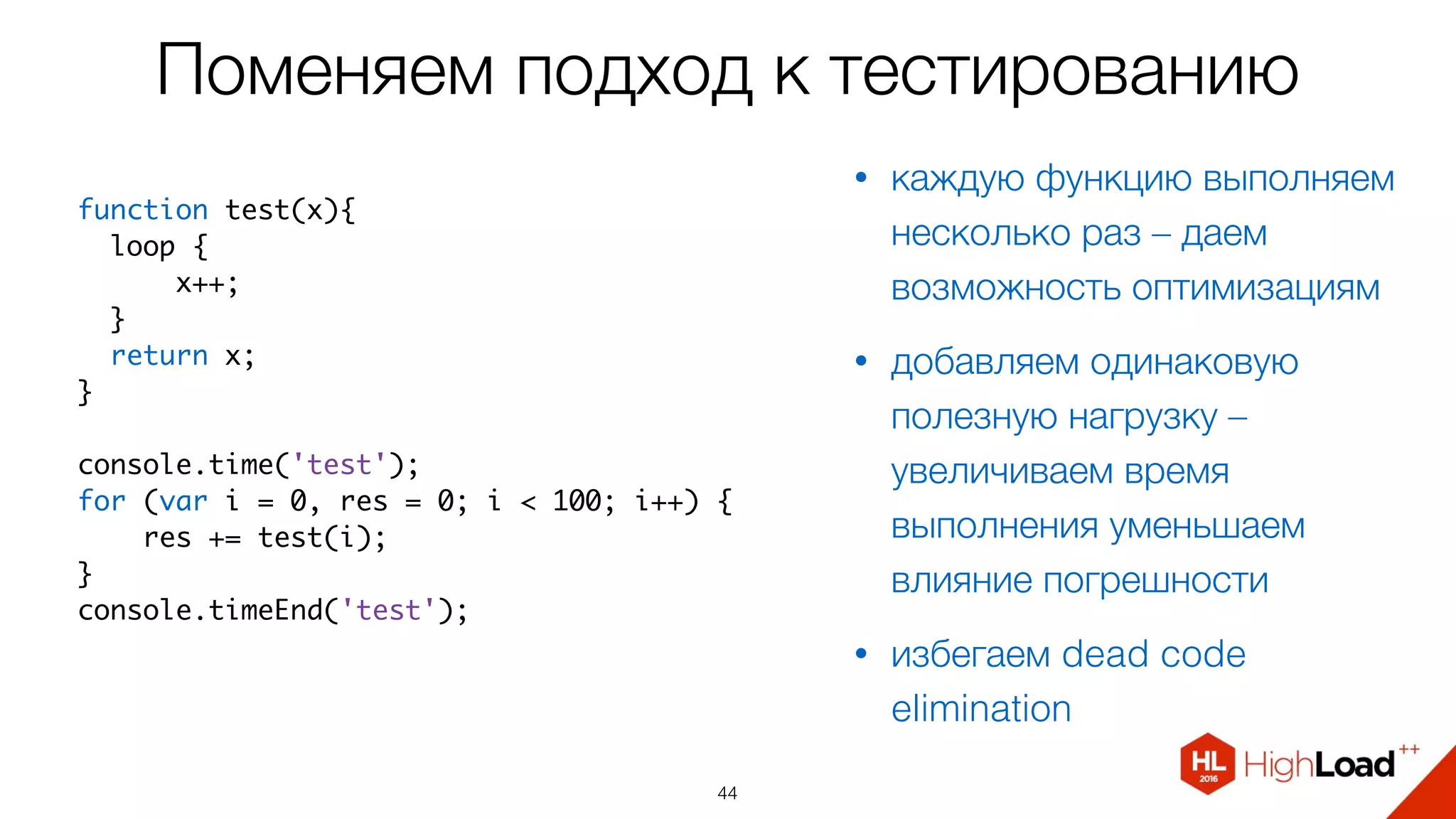 Поменяем подход к тестированию
44
function test(x){
  loop {
      x++;
  }
  return x;
}
console.time('test');
for (var i = 0, res = 0; i < 100; i++) {
    res += test(i);
}
console.timeEnd('test');
• каждую функцию выполняем
несколько раз – даем
возможность оптимизациям
• добавляем одинаковую
полезную нагрузку –
увеличиваем время
выполнения уменьшаем
влияние погрешности
• избегаем dead code
elimination
 