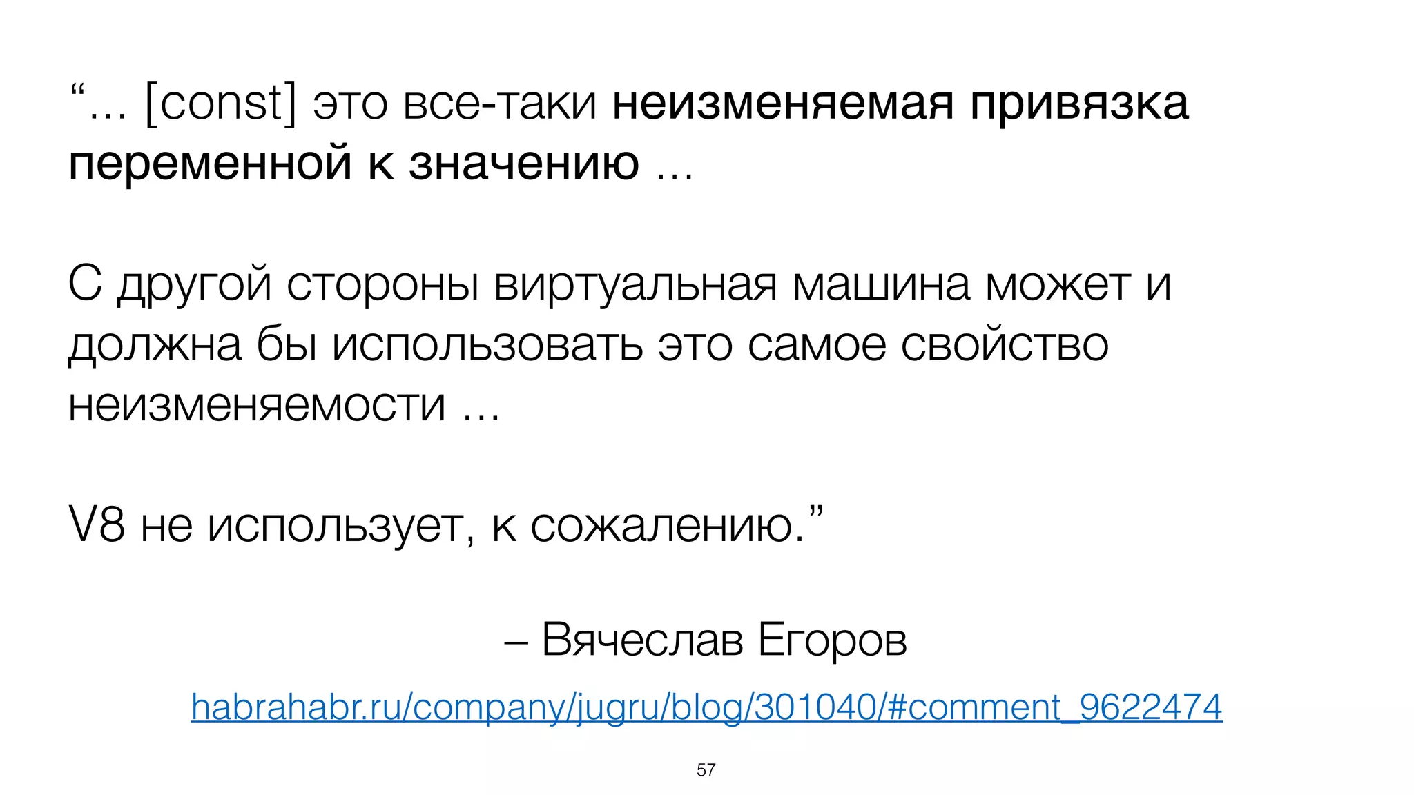 – Вячеслав Егоров
“... [const] это все-таки неизменяемая привязка
переменной к значению ...
С другой стороны виртуальная машина может и
должна бы использовать это самое свойство
неизменяемости ...
V8 не использует, к сожалению.”
57
habrahabr.ru/company/jugru/blog/301040/#comment_9622474
 