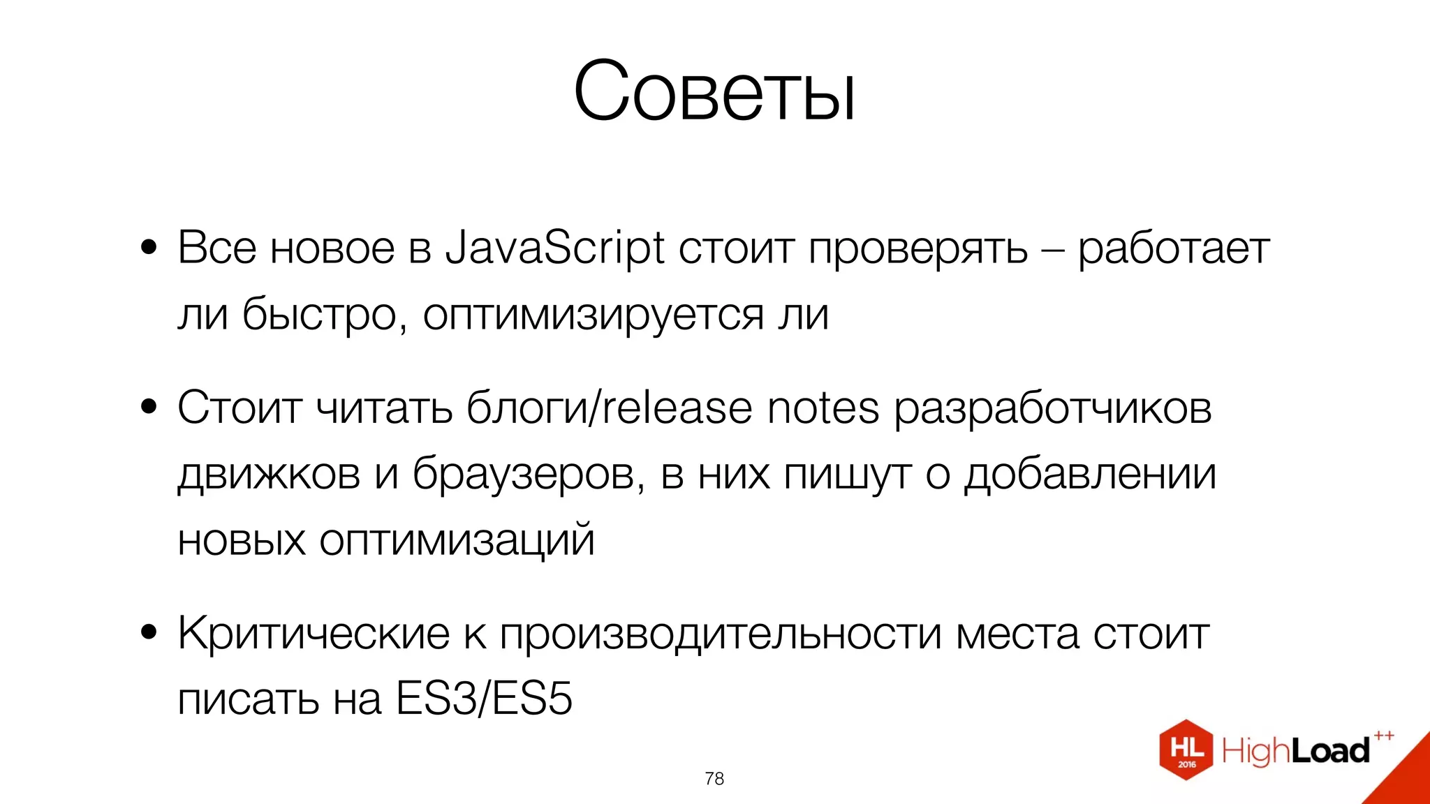 Советы
• Все новое в JavaScript стоит проверять – работает
ли быстро, оптимизируется ли
• Стоит читать блоги/release notes разработчиков
движков и браузеров, в них пишут о добавлении
новых оптимизаций
• Критические к производительности места стоит
писать на ES3/ES5
78
 