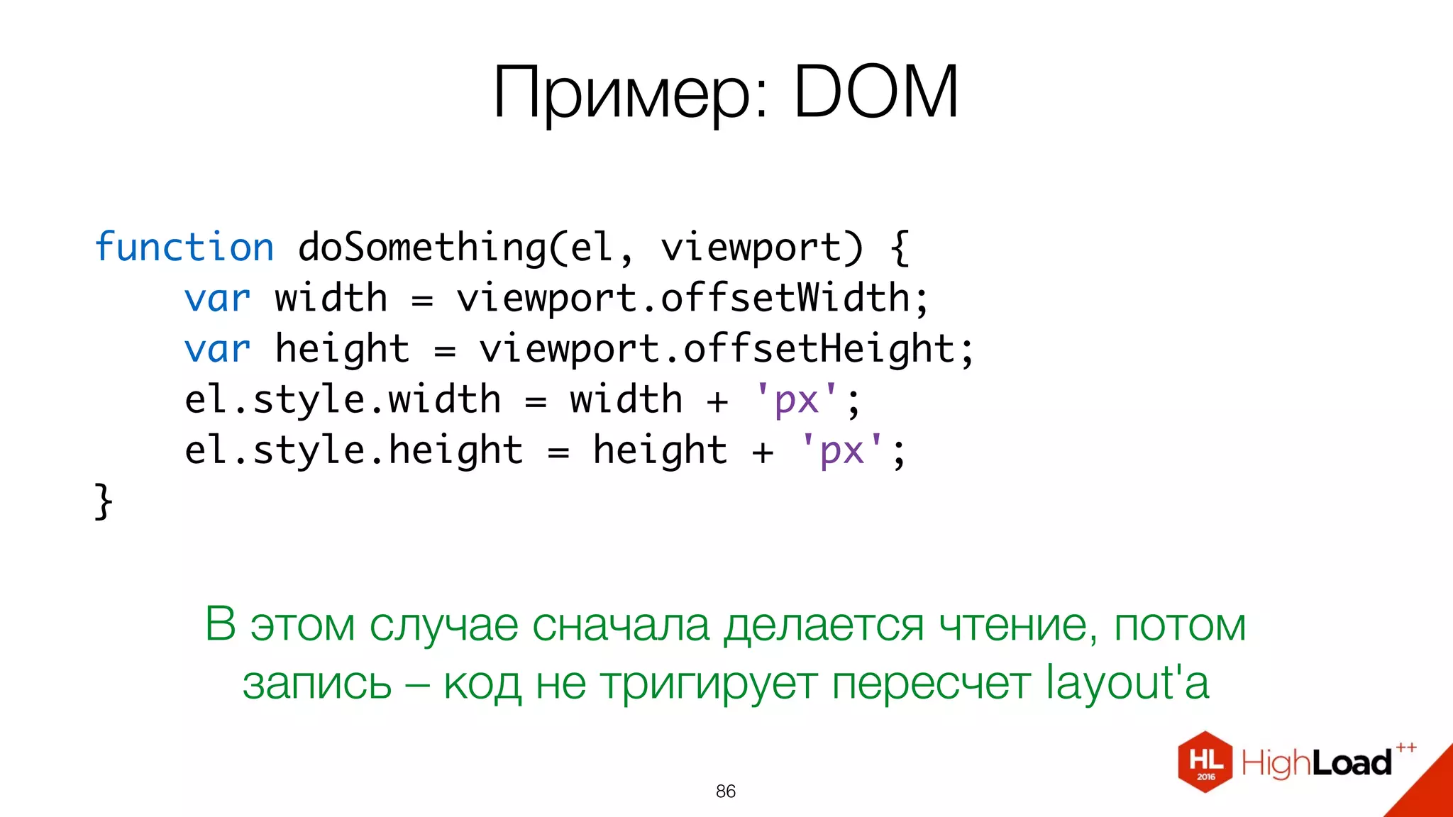 Пример: DOM
86
function doSomething(el, viewport) {
    var width = viewport.offsetWidth;
    var height = viewport.offsetHeight;
    el.style.width = width + 'px';
    el.style.height = height + 'px';
}
В этом случае сначала делается чтение, потом
запись – код не тригирует пересчет layout'а
 